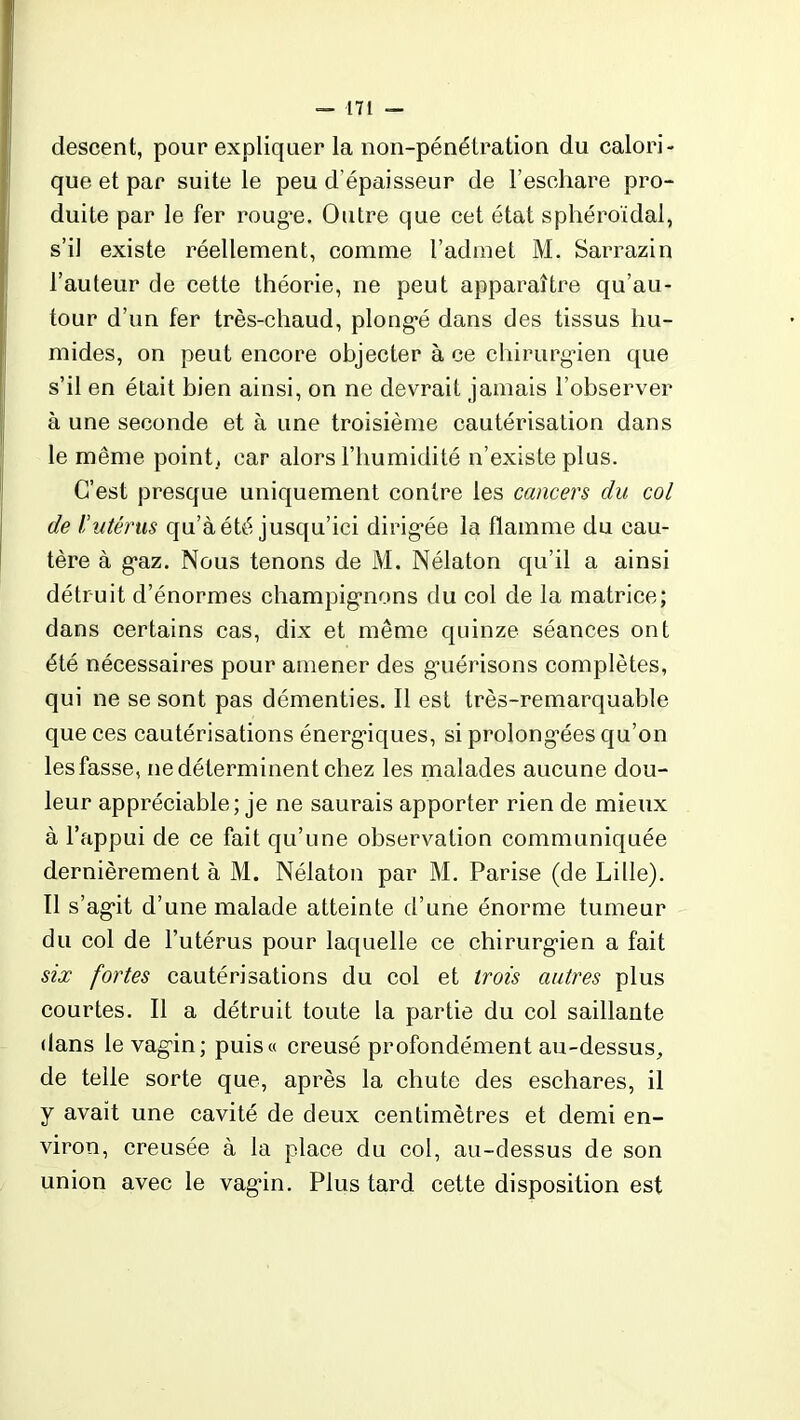 descent, pour expliquer la non-pénétration du calori- que et par suite le peu d’épaisseur de l’eschare pro- duite par le fer roug*e. Outre que cet état sphéroïdal, s’il existe réellement, comme l’admet M. Sarrazin l’auteur de cette théorie, ne peut apparaître qu’au- tour d’un fer très-chaud, plongé dans des tissus hu- mides, on peut encore objecter à ce chirurgien que s’il en était bien ainsi, on ne devrait jamais l’observer à une seconde et à une troisième cautérisation dans le même point, car alors l’humidité n’existe plus. C’est presque uniquement contre les cancers du col de l’utérus qu’àété jusqu’ici dirigée la flamme du cau- tère à gaz. Nous tenons de M. Nélaton qu’il a ainsi détruit d’énormes champignons du col de la matrice; dans certains cas, dix et même quinze séances ont été nécessaires pour amener des guérisons complètes, qui ne se sont pas démenties. Il est très-remarquable que ces cautérisations énergiques, si prolongées qu’on les fasse, ne déterminent chez les malades aucune dou- leur appréciable; je ne saurais apporter rien de mieux à l’appui de ce fait qu’une observation communiquée dernièrement à M. Nélaton par M. Parise (de Lille). Il s’agit d’une malade atteinte d’une énorme tumeur du col de l’utérus pour laquelle ce chirurgien a fait six fortes cautérisations du col et trois autres plus courtes. Il a détruit toute la partie du col saillante dans le vagin; puis« creusé profondément au-dessus, de telle sorte que, après la chute des eschares, il y avait une cavité de deux centimètres et demi en- viron, creusée à la place du col, au-dessus de son union avec le vagin. Plus tard cette disposition est