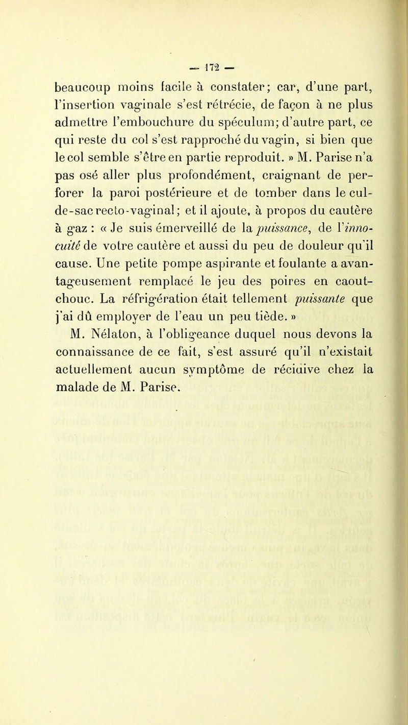 beaucoup moins facile à constater; car, d’une part, l’insertion vaginale s’est rétrécie, de façon à ne plus admettre l’embouchure du spéculum; d’autre part, ce qui reste du col s’est rapproché du vagin, si bien que lecol semble s’être en partie reproduit. » M. Parisen’a pas osé aller plus profondément, craignant de per- forer la paroi postérieure et de tomber dans le cul- de-sac recto-vagânal ; et il ajoute, à propos du cautère à gaz : « Je suis émerveillé de la puissance, de l'inno- cuité de votre cautère et aussi du peu de douleur qu’il cause. Une petite pompe aspirante et foulante a avan- tageusement remplacé le jeu des poires en caout- chouc. La réfrigération était tellement puissante que j’ai dû employer de l’eau un peu tiède. » M. Nélaton, à l’obligeance duquel nous devons la connaissance de ce fait, s’est assuré qu’il n’existait actuellement aucun symptôme de réciuive chez la malade de M. Parise.