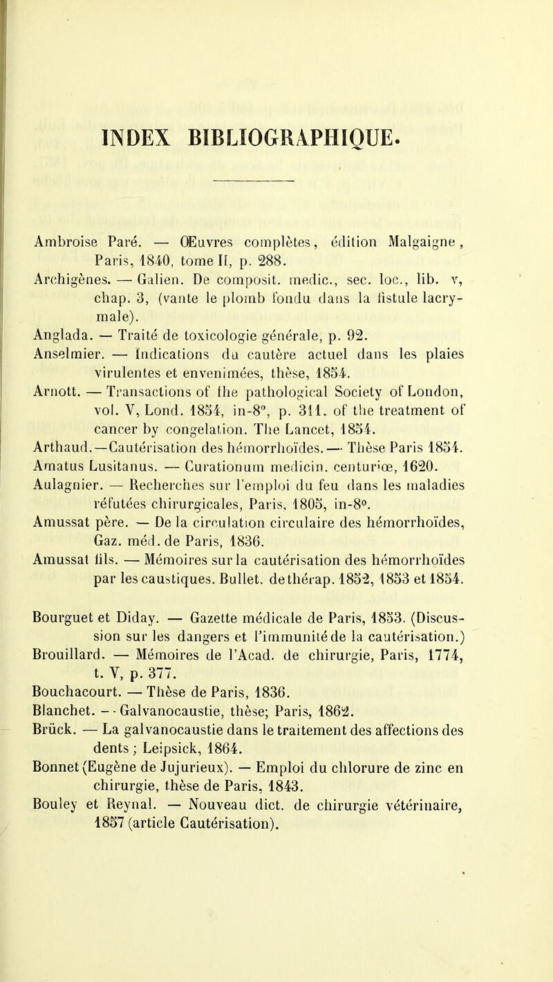 INDEX BIBLIOGRAPHIQUE Ambroise Paré. — OEuvres complètes, édition Malgaigne, Paris, 184-0, tome II, p. 288. Archigènes. — Galien. De composit. medic., sec. loc., lib. v, chap. 3, (vante le plomb tondu dans la listule lacry- male). Anglada. — Traité de toxicologie générale, p. 92. Anselmier. — Indications du cautère actuel dans les plaies virulentes et envenimées, thèse, 1854. Arnott. — Transactions of ibe pathological Society of London, vol. Y, Lond. 1834, in-8, p. 311. of the treatment of cancer by congélation. The Lancet, 1854. Arthaud.—Cautérisation des hémorrhoïdes.— Thèse Paris 1854. Amatus Lusitanus. — Curationum medicin. centurîœ, 1620. Aulagnier. — Recherches sur l’emploi du feu dans les maladies réfutées chirurgicales, Paris, 1805, in-8°. Amussat père. — De la circulation circulaire des hémorrhoïdes, Gaz. méd.de Paris, 1836. Amussat lils. —Mémoires sur la cautérisation des hémorrhoïdes par les caustiques. Bullet. dethérap. 1852, 1853 et 1854. Bourguet et Diday. — Gazette médicale de Paris, 1853. (Discus- sion sur les dangers et l’immunité de la cautérisation.) Brouillard. — Mémoires de l’Acad. de chirurgie, Paris, 1774, t. V, p. 377. Bouchacourt. — Thèse de Paris, 1836. Blanchet. - - Galvanocaustie, thèse; Paris, 1862. Brück. — La galvanocaustie dans le traitement des affections des dents; Leipsick, 1864. Bonnet (Eugène de Jujurieux). — Emploi du chlorure de zinc en chirurgie, thèse de Paris, 1843. Bouley et Reynal. — Nouveau dict. de chirurgie vétérinaire, 1857 (article Cautérisation).