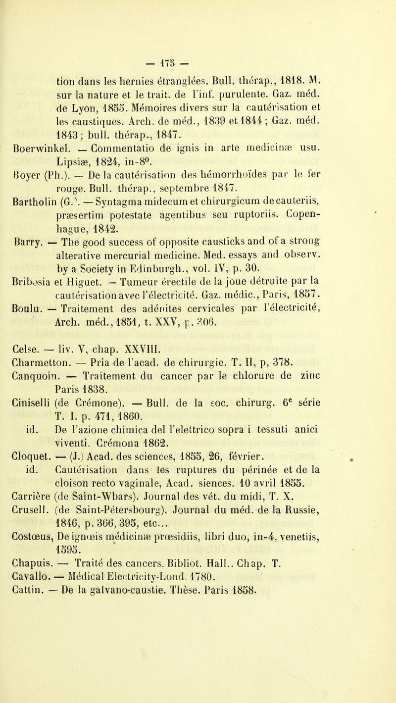 tion dans les hernies étranglées. Bull, thérap., 1818. M. sur la nature et le trait, de l’inf. purulente. Gaz. raéd. de Lyon, 1855. Mémoires divers sur la cautérisation et les caustiques. Arch. de méd., 1839 et 1844 ; Gaz. méd. 1843; bull, thérap., 1847. Boerwinkel. — Commentatio de ignis in arte medicinæ usu. Lipsiæ, 1824, in-8°. Boyer (Ph.). — De la cautérisation des hémorrhoïdes par le 1er rouge. Bull, thérap., septembre 1817. Bartholin (G.\ —Syntagma midecumet chirurgicum decauteriis, præsertim potestate agentibus seu ruptoriis. Copen- hague, 1842. Barry. — The good success of opposite causticks and of a strong alterative mercurial medicine. Med. essays and observ. by a Society in Edinburgh., vol. IV, p. 30. Bribosia et Higuet. — Tumeur érectile de la joue détruite par la cautérisation avec l’électricité. Gaz. médic., Paris, 1857. Boulu. — Traitement des adénites cervicales par l’électricité, Arch. méd., 1851, t. XXV, p. 306. Celse. — liv. V, cliap. XXVIII. Charmetton. — Pria de l’acad. de chirurgie. T. II, p, 378. Canquoin. — Traitement du cancer par le chlorure de zinc Paris 1838. Ciniselli (de Crémone). — Bull, de la soc. chirurg. 6e série T. I. p. 471, 1860. id. De l’azione chitnica del l’elettrico sopra i tessuti anici viventi. Crémona 1862. Cloquet. — (J.) Acad, des sciences, 1855, 26, février. id. Cautérisation dans tes ruptures du périnée et de la cloison recto vaginale, Acad, siences. 10 avril 1855. Carrière (de Saint-Wbars). Journal des vét. du midi, T. X. Crusell. (de Saint-Pétersbourg). Journal du méd. de la Russie, 1846, p. 366, 395, etc... Costœus, De ignueis medicinæ prœsidiis, libri duo, in-4. venetiis, 1595. Chapuis. — Traité des cancers. Bihliot. Hall.. Chap. T. Cavallo. — Médical Electricity-Lond. 1780. Catlin. — De la galvano-caustie. Thèse. Paris 1858.