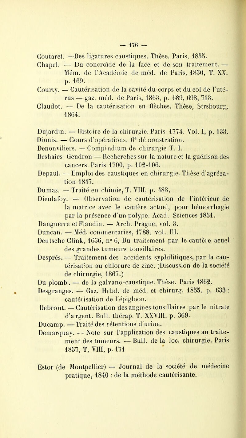 Coutaret. —Des ligatures caustiques. Thèse. Paris, 1855. Chapel. — Du concroïde de la face et de son traitement. — Mém. de l’Académie de méd. de Paris, 1850, T. XX. p. 169. Courly. — Cautérisation de la cavité du corps et du col de l’uté- rus— gaz. méd. de Paris, 1863, p. 689, 698, 713. Claudot. — De la cautérisation en flèches. Thèse, Strsbourg, 1864. Dujardin. — Histoire de la chirurgie. Paris 1774. Vol. I, p. 133. Dionis. — Cours d’opérations, 6e démonstration. Denonviliers. —Compindium de chirurgie T. I. Deshaies Gendron — Recherches sur la nature et la guéaison des cancers. Paris 1700, p. 102-106. Depaul. — Emploi des caustiques en chirurgie. Thèse d’agréga- tion 1847. Dumas. — Traité en chimie, T. VIII, p. 483, Dieulafoy. — Observation de cautérisation de l’intérieur de la matrice avec le cautère actuel, pour hémorrhagie par la présence d’un polype. Acad. Sciences 1851. Danguerre etFlandin. — Areh. Prague, vol. 3. Duncan. — Méd. commentaries, 1788, vol. III. Deutsche Clink, 1656, n° 6, Du traitement par le cautère acuel des grandes tumeurs tonsillaires. Després. — Traitement des accidents syphilitiques, par la cau- térisation au chlorure de zinc. (Discussion de la société de chirurgie, 1867.) Du plomb. — de la galvano-caustique. Thèse. Paris 1862. Desgranges. — Gaz. Hebd. de méd. et chirurg. 1855. p. 633: cautérisation de l’épigloon. Debrout. — Cautérisation des angines tousillaires par le nitrate d’argent. Bull, tliérap. T. XXVIII. p. 369. Ducamp. — Traité des rétentions d’urine. Demarquay. -- Note sur l’application des caustiques au traite- ment des tumeurs. — Bull, de la loc. chirurgie. Paris 1857, T, VIII, p. 171 Estor (de Montpellier) — Journal de la société de médecine pratique, 1840 : de la méthode cautérisante.