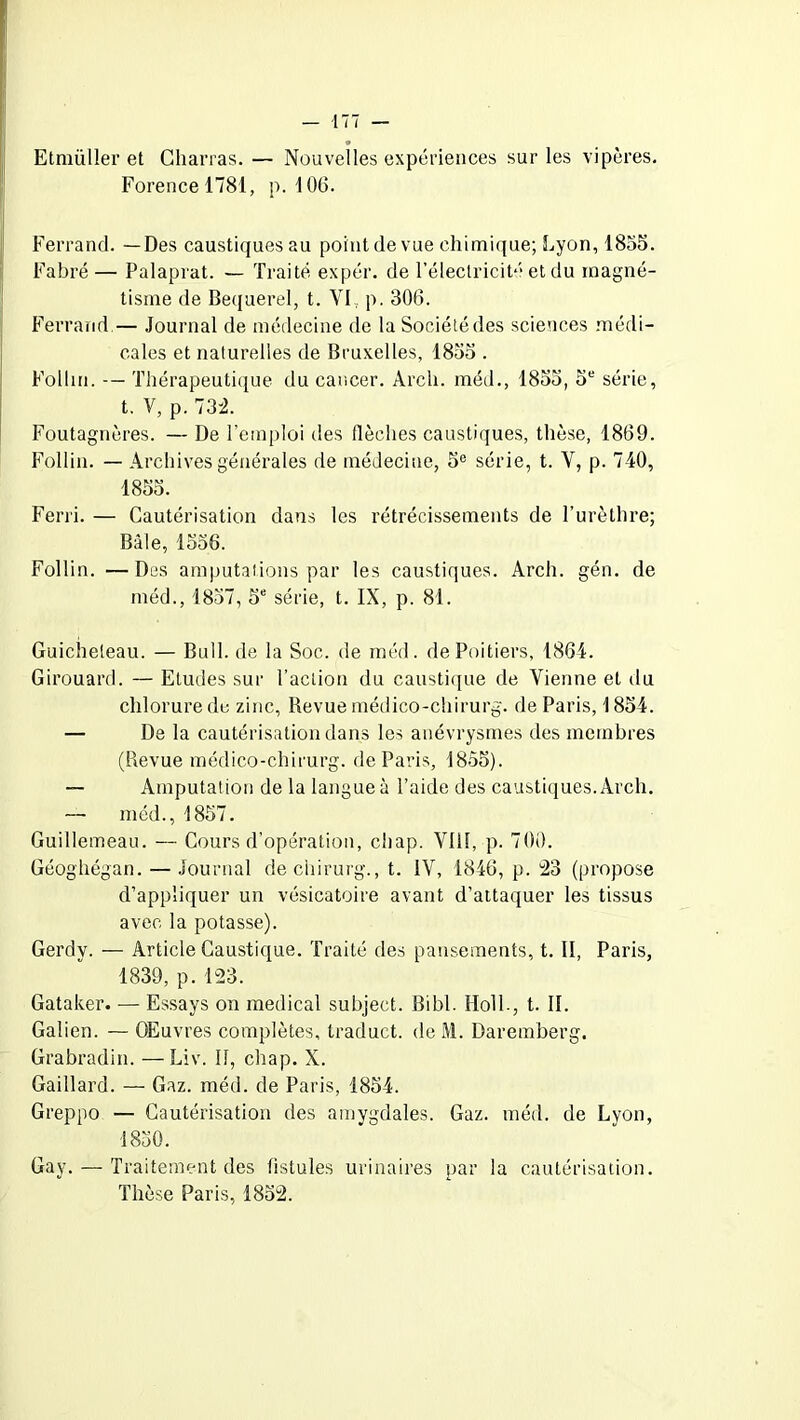 Etmüller et Charras. — Nouvelles expériences sur les vipères. Forencel781, p. 106. Ferrand. —Des caustiques au point de vue chimique; Lyon, 1855. Fabré — Palaprat. — Traité expér. de l’électricité et du magné- tisme de Bequerel, t. VI; p. 306. Ferrand — Journal de médecine de la Société des sciences médi- cales et naturelles de Bruxelles, 1855 . Folhn. Thérapeutique du cancer. Arch. méd., 1855, 5e série, t. V, p. 732. Foutagnères. — De l’emploi des flèches caustiques, thèse, 1869. Follin. — Archives générales de médecine, 5e série, t. Y, p. 740, 1855. Ferri. — Cautérisation dans les rétrécissements de l’urèthre; Bâle, 1556. Follin. — Des amputations par les caustiques. Arch. gén. de méd., 1857, 5e série, t. IX, p. 81. Guicheteau. — Bull, de la Soc. de méd. de Poitiers, 1864. Girouard. — Etudes sur l’action du caustique de Vienne et du chlorure de zinc, Revue médico-chirurg. de Paris, 1854. — De la cautérisation dans les anévrysmes des membres (Revue médico-chirurg. de Paris, 1855). — Amputation de la langue à l’aide des caustiques. Arch. méd., 1857. Guillemeau. — Cours d’opération, chap. VIII, p. 700. Géoghégan. — Journal dechirurg., t. IV, 1846, p. 23 (propose d’appliquer un vésicatoire avant d’attaquer les tissus avec la potasse). Gerdy. — Article Caustique. Traité des pansements, t. II, Paris, 1833, p. 123. Gataker. — Essays on medical subjeet. Bibl. Holl-, t. II. Galien. — Œuvres complètes, traduct. de M. Daremberg. Grabradin. —Liv. Il, chap. X. Gaillard. — Gaz. méd. de Paris, 1854. Greppo — Cautérisation des amygdales. Gaz. méd. de Lyon, 1850. Gay. — Traitement des fistules urinaires par la cautérisation. Thèse Paris, 1852.