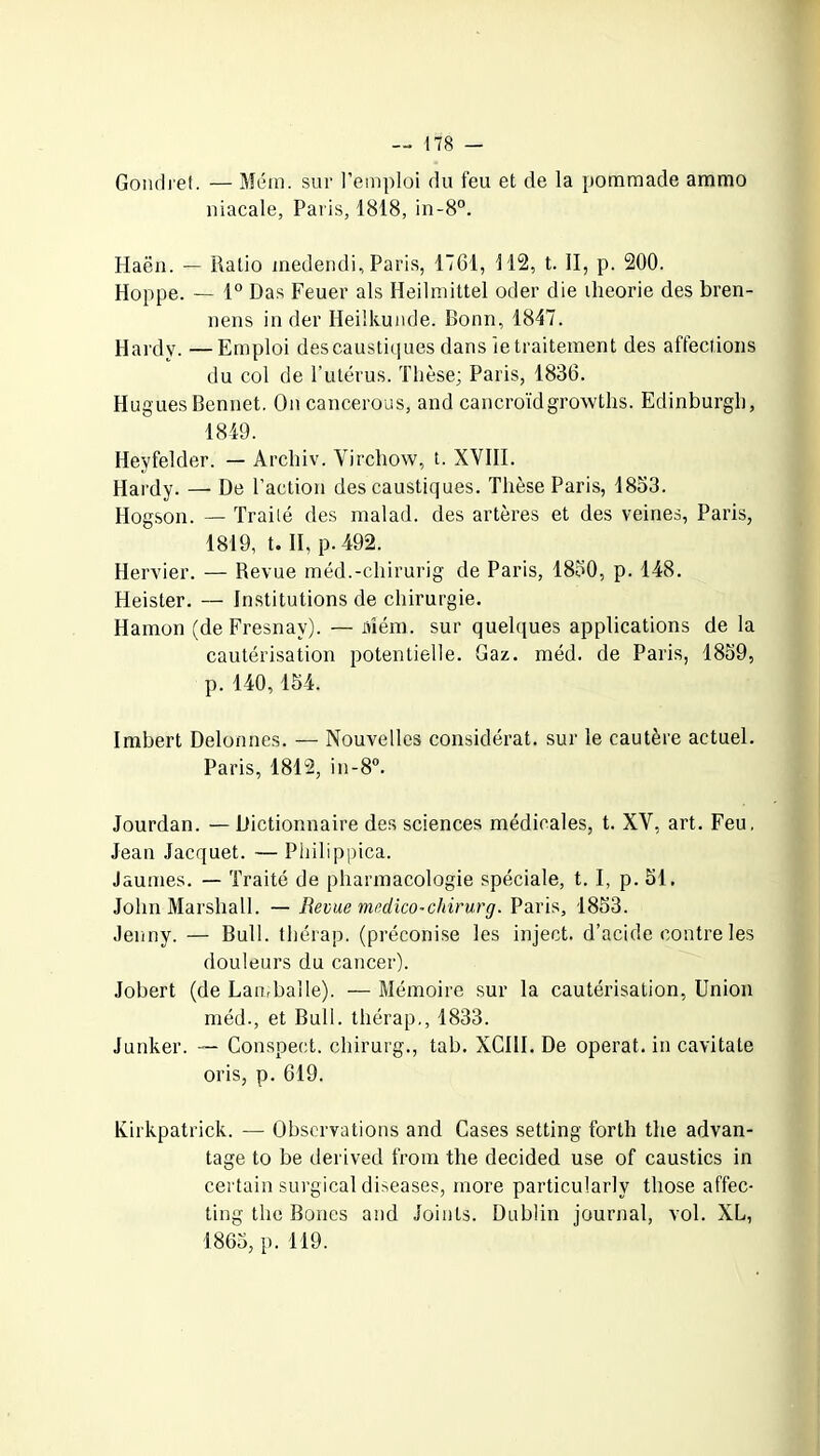 Gondret. — Mém. sur l’emploi du feu et de la pommade ammo niacale, Paris, 1818, in-8°. Haëu. — Ratio medendi, Paris, 1761, 112, t. II, p. 200. Hoppe. — 1° Das Feuer als Heilmittel oder die iheorie des bren- nens in der Heilkunde. Bonn, 1847. Hardy. —Emploi des caustiques dans le traitement des affections du col de l’utérus. Thèse; Paris, 1836. Hugues Bennet. On cancerous, and cancroïdgrowths. Edinburgh, 1849. Heyfelder. — Archiv. Virchow, t. XVIII. Hardy. — De l’action des caustiques. Thèse Paris, 1853. Hogson. — Traité des malad. des artères et des veines, Paris, 1819, t. II, p. 492. Hervier. — Revue méd.-chirurig de Paris, 1850, p. 148. Heister. — Institutions de chirurgie. Hamon (de Fresnav). — Mém. sur quelques applications de la cautérisation potentielle. Gaz. méd. de Paris, 1859, p. 140,154. Imbert Delonnes. — Nouvelles considérât, sur le cautère actuel. Paris, 1812, in-8°. Jourdan. — Dictionnaire des sciences médicales, t. XV, art. Feu, Jean Jacquet. — Pliilippica. Jaunies. — Traité de pharmacologie spéciale, t. I, p. 51. John Marshall. — Revue medico-chirurg. Paris, 1853. Jenny. — Bull, thérap. (préconise les inject. d’acide contre les douleurs du cancer). Jobert (de Lambaîle). — Mémoire sur la cautérisation, Union méd., et Bull, thérap,, 1833. Junker. — Conspect. chirurg., tab. XCIII. De opérât, in cavitate oris, p. 619. Kirkpatrick. — Observations and Cases setting forth the advan- tage to be derived from the decided use of caustics in certain surgical diseases, more particularly those affec- ting the Boues and Joints. Dublin journal, vol. XL, 1865, p. 119.