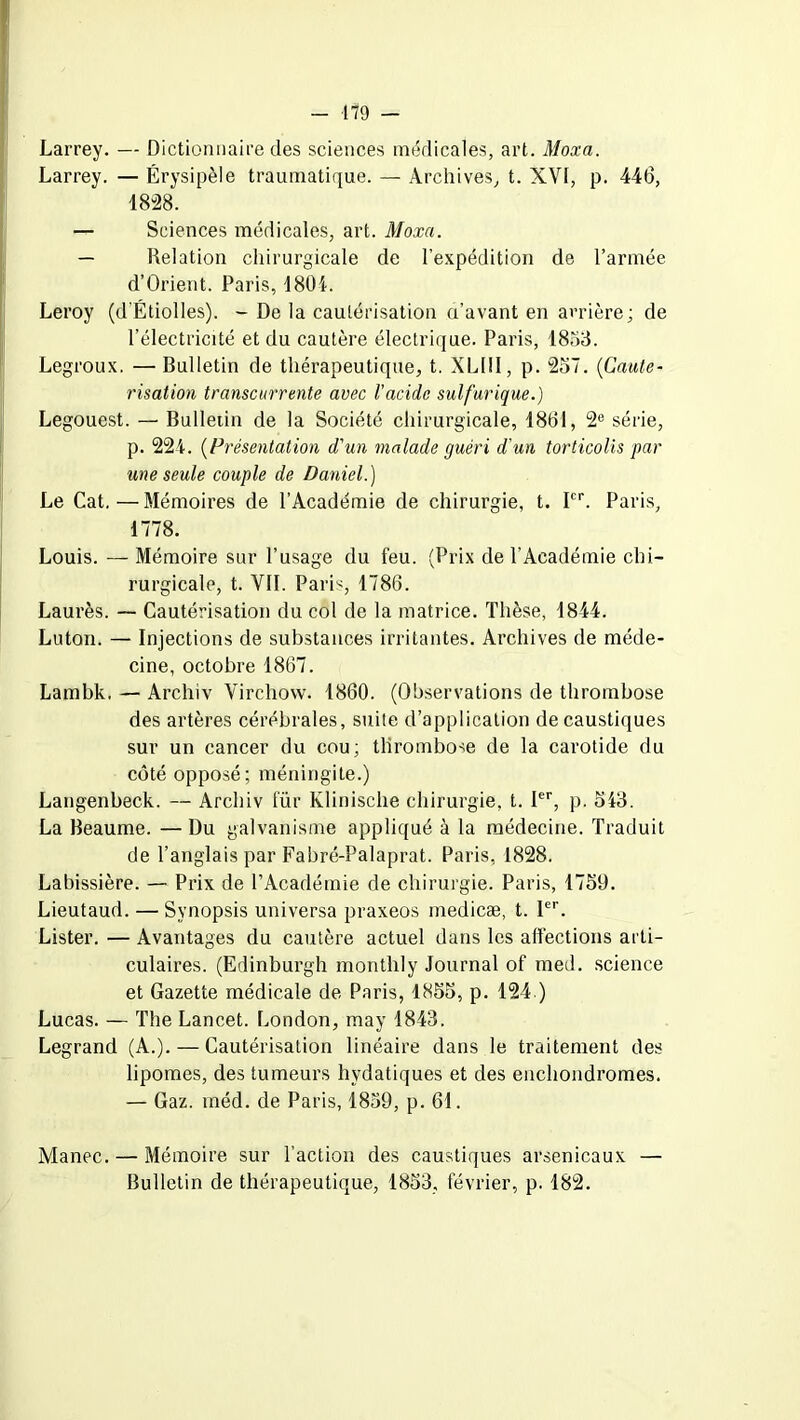 Larrey. — Dictionnaire des sciences médicales, art. Moxa. Larrey. — Érysipèle traumatique. — Archives, t. XVI, p. 446, 18-28. — Sciences médicales, art. Moxa. — Relation chirurgicale de l’expédition de l’armée d’Orient. Paris, 1804. Leroy (d’Étiolles). - De la cautérisation a’avant en arrière; de l’électricité et du cautère électrique. Paris, 1853. Legroux. — Bulletin de thérapeutique, t. XLI1I, p. 257. (Cauté- risation transcurrente avec l'acide sulfurique.) Legouest. — Bulletin de la Société chirurgicale, 1861, 2e série, p. 224. (Présentation d'un malade guéri d'un torticolis par une seule couple de Daniel.) Le Cat.—Mémoires de l’Académie de chirurgie, t. Ier. Paris, 1778. Louis. — Mémoire sur l’usage du feu. (Prix de l’Académie chi- rurgicale, t. VIL Paris, 1786. Laurès. — Cautérisation du col de la matrice. Thèse, 1844. Luton. — Injections de substances irritantes. Archives de méde- cine, octobre 1867. Lambk. — Archiv Virchow. 1860. (Observations de thrombose des artères cérébrales, suite d’application de caustiques sur un cancer du cou; thrombose de la carotide du côté opposé; méningite.) Langenbeck. — Archiv für Klinische chirurgie, t. Ier, p. 543. La Beaume. — Du galvanisme appliqué à la médecine. Traduit de l’anglais par Fabré-Palaprat. Paris, 1828. Labissière. — Prix de l’Académie de chirurgie. Paris, 1759. Lieutaud. — Synopsis universa praxeos medicæ, t. 1er. Lister. — Avantages du cautère actuel dans les affections arti- culaires. (Edinburgh montlily Journal of med. science et Gazette médicale de Paris, 1855, p. 124.) Lucas. — The Lancet. London, may 1843. Legrand (A.). — Cautérisation linéaire dans le traitement des lipomes, des tumeurs hydatiques et des enchondromes. — Gaz. méd. de Paris, 1859, p. 61. Manec. — Mémoire sur l’action des caustiques arsenicaux — Bulletin de thérapeutique, 1853, février, p. 182.