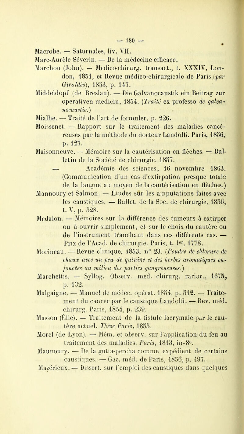 Macrobe. — Saturnales, liv. VIL Marc-Aurèle Séverin. — De la médecine efficace. Marchou (John). — Medico-chirurg. transact., t. XXXIV, Lon- don, 1851, et Revue médico-chirurgicale de Paris (par Giraides), 1853, p. 147. Middeldopf (de Breslau). — Die Galvanocaustik ein Beitrag zur operativen medicin, 1854. (Traite ex professo de galva- nocaustie.) Mialhe. — Traité de l’art de formuler, p. 226. Moissenet. — Rapport sur le traitement des maladies cancé- reuses par la méthode du docteur Landolfi. Paris, 1856, p. 127. Maisonneuve. — Mémoire sur la cautérisation en flèches. — Bul- letin de la Société de chirurgie. 1857. — Académie des sciences, 16 novembre 1863. (Communication d’un cas d’extirpation presque totale de la langue au moyen de la cautérisation en flèches.) Mannoury et Salmon. — Études sur les amputations faites avec les caustiques. — Bullet. de la Soc. de chirurgie, 1856, t. V, p. 528. Medalon. — Mémoires sur la différence des tumeurs à extirper ou à ouvrir simplement, et sur le choix du cautère ou de l’instrument tranchant dans ces différents cas. — Prix de l’Acad. de chirurgie. Paris, t. Ier, 1778. Morineau. -—Revue clinique, 1853, n° 23. (Poudre de chlorure de chaux avec un peu de quinine et des herbes aromatiques en- foncées au milieu des parties gangréneuses.) Marchettis. — Syllog. Qbserv. med. chirurg. rarior., 1675, p. 132. Malgaigne, — Manuel de médec. opérât. 1854, p. 512. — Traite- ment du cancer par le caustique Landolfi. — Rev. méd. chirurg. Paris, 1854, p. 239. Masson (Élie). — Traitement de la fistule lacrymale par le cau- tère actuel. Thèse Paris, 1855. Morel (de Lyon). — Mém. et observ. sur l’application du feu au traitement des maladies. Paris, 1813, in-8°. Maunoury. — De la gutta-percha comme expédient de certains caustiques. — Gaz. méd. de Paris, 1856, p. 497. Mazérieux. — Dissert, sur l’emploi des caustiques dans quelques