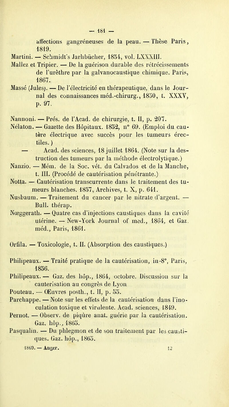 affections gangréneuses de la peau. — Thèse Paris, 1819. Martini. — Schmidt’s Jarlibücher, 1854, vol. LXXXI1I. Mallez et Tripier. — De la guérison durable des rétrécissements de l’urèthre par la galvanocaustique chimique. Paris, 1867. Massé (Jules). — De l’électricité en thérapeutique, dans le Jour- nal des connaissances méd.-chirurg., 1850, t. XXXV, p. 97. Nannoni. — Prés, de TAcad. de chirurgie, t. II, p. 207. Nélaton. — Gazette des Hôpitaux. 1852, n° 69. (Emploi du cau- tère électrique avec succès pour les tumeurs érec- tiles. ) — Acad, des sciences, 18 juillet 1864. (Note sur la des- truction des tumeurs par la méthode électrolytique.) Nanzio. — Mém. de la Soc. vét. du Calvados et de la Manche, t. III. (Procédé de cautérisation pénétrante.) Notta. — Cautérisation transcurrente dans le traitement des tu- meurs blanches. 1857, Archives, t. X, p. 641. Nusbaum. — Traitement du cancer par le nitrate d’argent. — Bull, thérap. Nœggerath. — Quatre cas d’injections caustiques dans la cavité utérine. —New-York Journal of med., 1864, et Gaz. méd., Paris, 1861. Orfila. — Toxicologie, t. II. (Absorption des caustiques.) Philipeaux. — Traité pratique de la cautérisation, in-8°, Paris, 1856. Philipeaux. — Gaz. des hôp., 1864, octobre. Discussion sur la cautérisation au congrès de Lyon Pouteau. — Œuvres posth., t. II, p. 55. Parchappe. — Note sur les effets de la cautérisation dans l’ino- culation toxique et virulente. Acad, sciences, 1849. Pernot. — Observ. de piqûre anat. guérie par la cautérisation. Gaz. hôp., 1865. Pasqualm. — Du phlegmon et de son traitement par les causti- ques. Gaz. hôp., 1865. 1800. — Aüger. 12