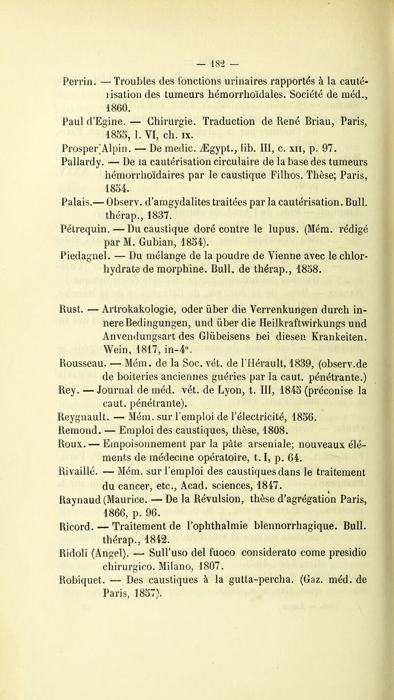 Perrin. — Troubles des fonctions urinaires rapportés à la cauté- îisation des tumeurs hémorrhoïdales. Société de méd., 1860. Paul d’Egine. — Chirurgie. Traduction de René Briau, Paris, 1855, 1. VI, ch. ix. Prosper) Alpin. — De medic. Ægypt., lib. III, c. xn, p, 97. Pallardy. — De la cautérisation circulaire de la base des tumeurs hémorrhoïdaires par le caustique Filhos. Thèse; Paris, 1854. Palais.— Observ. d’amgydalites traitées par la cautérisation. Bull, thérap., 1837. Pétrequin.—Du caustique doré contre le lupus. (Mém. rédigé par M. Gubian, 1854). Piedagnel. — Du mélange de la poudre de Vienne avec le chlor- hydrate de morphine. Bull, de thérap., 1858. Rust. — Artrokakologie, oder über die Verrenkungen durch in- nereBedingungen, und über die Heilkraftwirkungs und Anvendungsart des Glübeisens bei diesen Krankeiten. Wein, 1817, in-4\ Rousseau. — Mém. de la Soc. vét. de l’Hérault, 1839, (observ.de de boiteries anciennes guéries par la caut. pénétrante.) Rey. — Journal de méd. vét. de Lyon, t. III, 1845 (préconise la caut. pénétrante). Reygnault. —- Mém. sur l’emploi de l’électricité, 1856. Rémond. — Emploi des caustiques, thèse, 1808. Roux.— Empoisonnement par la pâte arseniale; nouveaux élé- ments de médecine opératoire, t.I, p. 64. Rivaillé. — Mém. sur l’emploi des caustiques dans le traitement du cancer, etc., Acad, sciences, 1847. Raynaud (Maurice. — De la Révulsion, thèse d’agrégation Paris, 1866, p. 96. Ricord. — Traitement de l’ophthalmie blennorrhagique. Bull, thérap., 1842. Ridoli (Angel). —- Sull’uso del fuoco considerato corne presidio chirurgico. Milano, 1807. Robiquet. — Des caustiques à la gutta-percha. (Gaz. méd. de Paris, 1857).