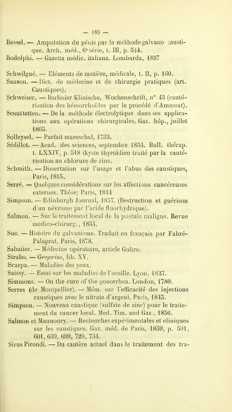 Ressel. — Amputation du pénis par la méthode galvano causti- que. Arch. méd., 6e série, t. III, p. 544. Rodolphi. — Gazetta médic. italiana. Lombarda, 1857 Schwilgué. — Eléments de matière, médicale, t. II, p. 160. Sanson.—Dict. de médecine et de chirurgie pratiques (art. Caustiques). Schweiser. — Rerlinier Klinische, Wochenschrift, n° 43 (cauté- risation des hémorrhoïdes par le procédé d’Amussat). Scout tetten. ■— De la méthode électrolytique dans ses applica- tions aux opérations chirurgicales. Gaz. hôp., juillet 1865. Solleysel. — Parfait mareschal, 1733. Sédillot. — Acad, des sciences, septembre 1854. Bull, thérap. t. LXXIY, p. 518 (kyste thyroïdien traité par la cauté- risation au chlorure de zinc. Schmitli. — Dissertation sur l’usage et l’abus des caustiques, Paris, 1815. Serré. — Quelques considérations sur les affections cancéreuses externes. Thèse; Paris, 1844 Simpson. —Edinburgh Journal, 1857. (Destruction et guérison d’un névrome par l’acide ffflorliydrique). Salmon. — Sur le traitement local de la pustule maligne. Revue medico-chirurg., 1854. Sue. — Histoire du galvanisme. Traduit en français par Fabré- Palaprat. Paris, 1878. Sabatier. — Médecine opératoire, article Goitre. Strabo. — Gregorius, lib. XV. Scarpa. — Maladies des yeux. Saissy. — Essai sur les maladies de l’oreille. Lyon, 1837. Simmons. — On the cure of the gonorrhea. London, 1780. Serres (de Montpellier). — Mém. sur l'efficacité des injections caustiques avec le nitrate d’argent. Paris, 1845. Simpson. — Nouveau caustique (sulfate de zinc) pour le traite- ment du cancer local. Med. Tim. and Gaz., 1850. Salmon et Maunoury. — Recherches expérimentales et cliniques sur les caustiques. Gaz. méd. de Paris, 1859, p. 591, 601, 639, 699, 720, 734. Sirus Pirondi. — Du cautère actuel dans le traitement des tra-