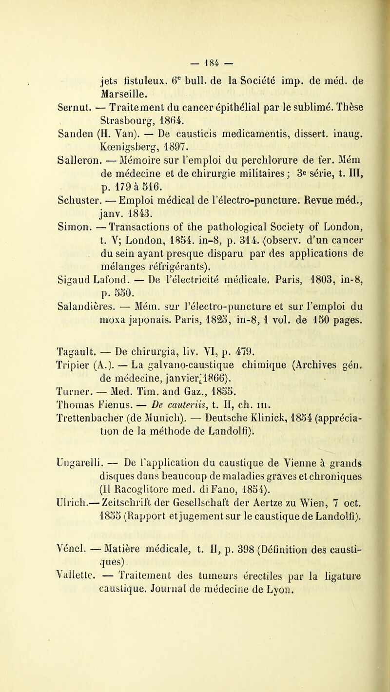 jets tistuleux. 6e bull, de la Société imp. de méd. de Marseille. Sernut. — Traitement du cancer épithélial par le sublimé. Thèse Strasbourg, 1864. Sanden (H. Yan). — De causticis medicamentis, dissert, inaug. Kœnigsberg, 1897. Salleron. —Mémoire sur l’emploi du perchlorure de fer. Mém de médecine et de chirurgie militaires ; 3e série, t. III, p. 179 à 516. Schuster. —Emploi médical de lelectro-puncture. Revue méd., janv. 1843. Simon. —Transactions of the pathological Society of London, t. Y; London, 1854. in-8, p. 314. (observ. d’un cancer du sein ayant presque disparu par des applications de mélanges réfrigérants). Sigaud Lafond. — De l’électricité médicale, Paris, 1803, in-8, p. 550. Salandières. — Mém. sur l’électro-puncture et sur l’emploi du moxa japonais. Paris, 1825, in-8, 1 vol. de 150 pages. Tagault. — De chirurgia, liv. VI, p. 479. Tripier (A.). — La galvano-caustique chimique (Archives gén. de médecine, janvier(1866). Turner. — Med. Tim. and Gaz., 1855. Thomas Fienus. — De cauteriis, t. II, ch. ni. Trettenbacher (de Munich). — Deutsche Klinick, 1854 (apprécia- tion de la méthode de Landolfi). Ungarelli. — De l’application du caustique de Vienne à grands disques dans beaucoup de maladies graves et chroniques (Il Racoglitore med. diFano, 1854). Ulrich.— Zeitschrift der Gesellschaft der Aertze zu Wien, 7 oct. 1855 (Rapport et jugement sur le caustique de Landolfi). Vénel. — Matière médicale, t. II, p. 398 (Définition des causti- ques) \ ailette. — Traitement des tumeurs érectiles par la ligature caustique. Journal de médecine de Lyon.