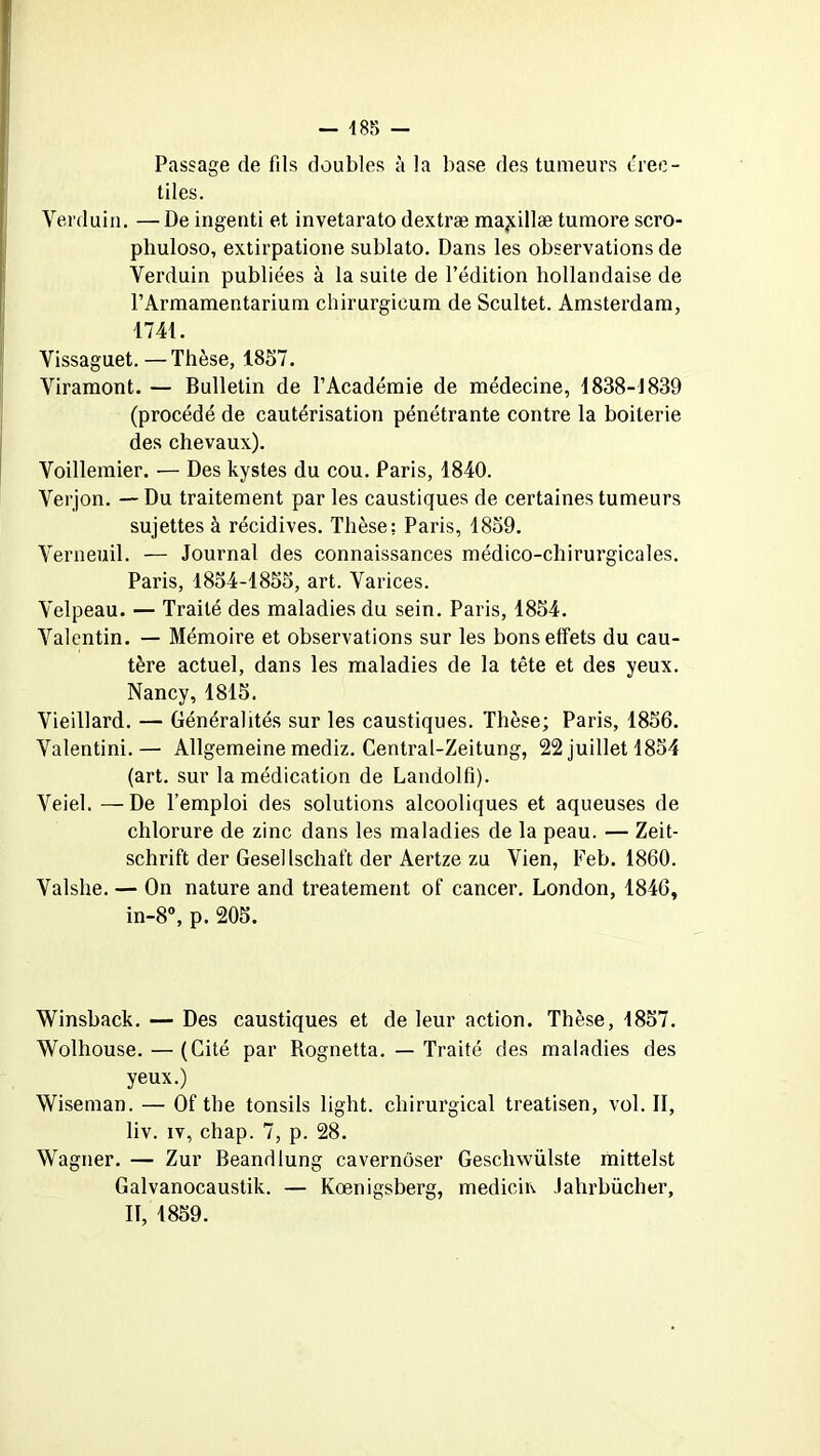 485 — Passage de fils doubles à la base des tumeurs érec- tiles. Verduin. — De ingenti et invetarato dextræ ma^illæ tumore scro- phuloso, extirpatione sublato. Dans les observations de Verduin publiées à la suite de l’édition hollandaise de FArmamentarium chirurgicum de Scultet. Amsterdam, 1741. Vissaguet.—Thèse, 1857. Viramont. — Bulletin de l’Académie de médecine, 1838-4839 (procédé de cautérisation pénétrante contre la boiterie des chevaux). Voillemier. — Des kystes du cou. Paris, 1840. Verjon. — Du traitement par les caustiques de certaines tumeurs sujettes à récidives. Thèse; Paris, 1859. Yerneuil. — Journal des connaissances médico-chirurgicales. Paris, 1854-1855, art. Varices. Velpeau. — Traité des maladies du sein. Paris, 1854. Valentin. — Mémoire et observations sur les bons effets du cau- tère actuel, dans les maladies de la tête et des yeux. Nancy, 1815. Vieillard. — Généralités sur les caustiques. Thèse; Paris, 1856. Valentini.— Allgemeine mediz. Central-Zeitung, 22 juillet 1854 (art. sur la médication de Landolfi). Veiel. — De l’emploi des solutions alcooliques et aqueuses de chlorure de zinc dans les maladies de la peau. — Zeit- schrift der Gesellschaft der Aertze zu Vien, Feb. 1860. Valshe. — On nature and treatement of cancer. London, 1846, in-8°, p. 205. Winsback. — Des caustiques et de leur action. Thèse, 1857. Wolliouse. — (Cité par Rognetta. — Traité des maladies des yeux.) Wiseman. — Of the tonsils light. chirurgical treatisen, vol. Il, liv. iv, chap. 7, p. 28. Wagner. — Zur Beandlung cavernôser Gescliwülste mittelst Galvanocaustik. — Kœnigsberg, medicin Jahrbücher,