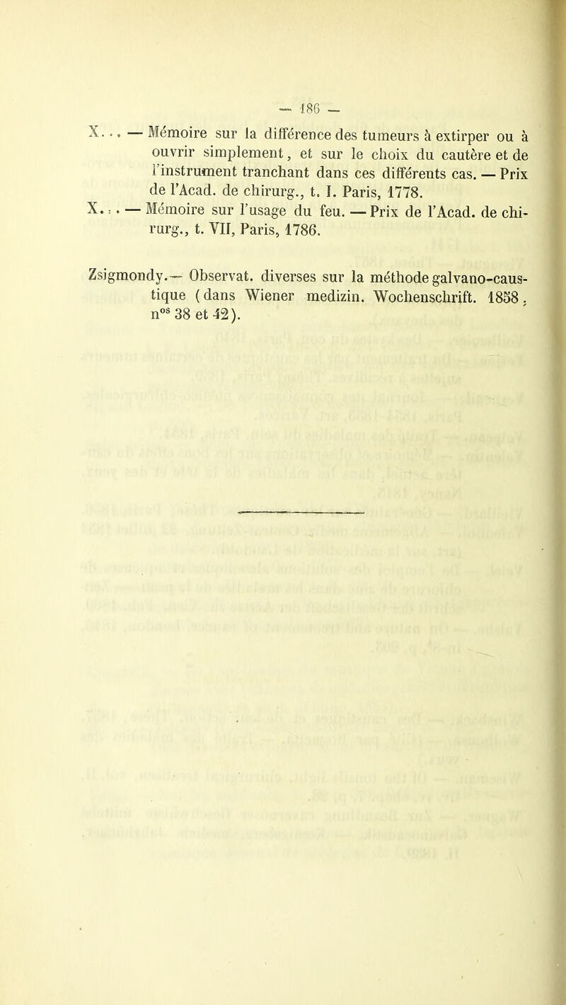 X. .. — Mémoire sur la différence des tumeurs à extirper ou à ouvrir simplement, et sur le choix du cautère et de 1 instrument tranchant dans ces différents cas. — Prix de l’Acad. de chirurg., t. L Paris, 1778. X. : . — Mémoire sur l’usage du feu. — Prix de l’Acad. de chi- rurg., t. VII, Paris, 1786. Zsigmondy.—- Observât, diverses sur la méthode galvano-caus- tique ( dans Wiener medizin. Wochenschrift. 1858. nos 38 et 42).