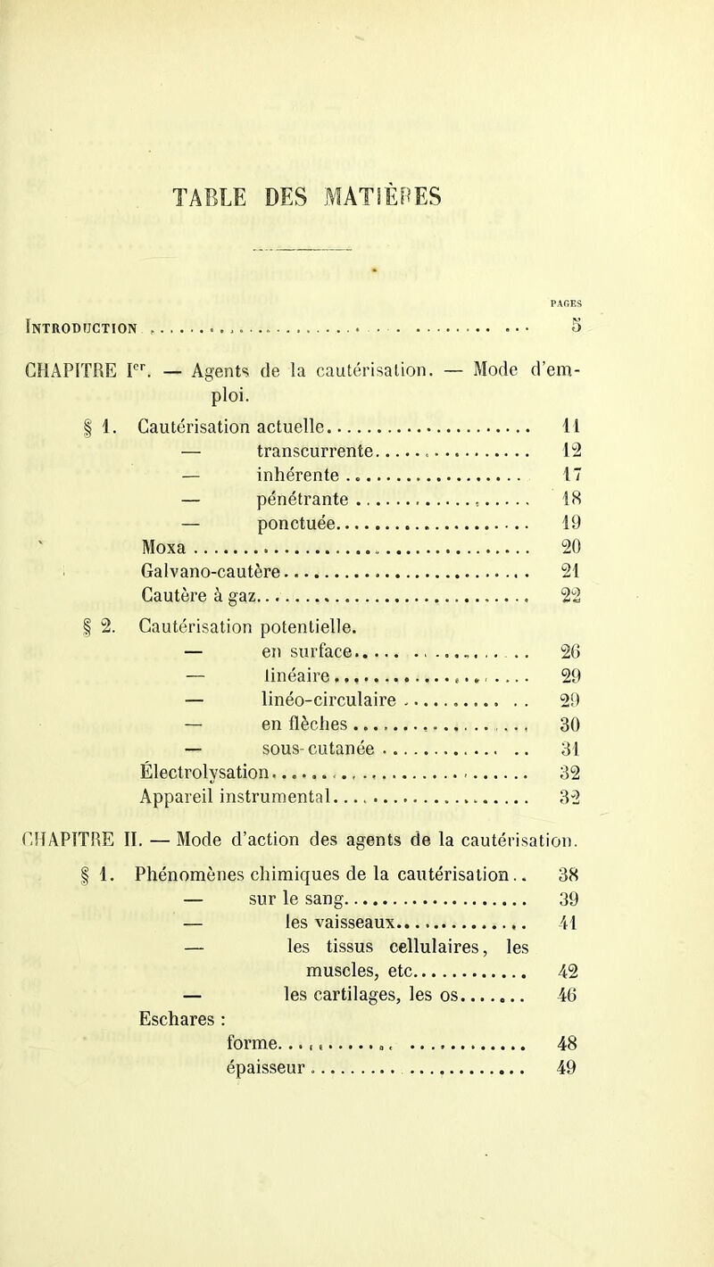 TABLE DES MATIÈRES Introduction . PAGES CHAPITRE Ier. — Agents de la cautérisation. — Mode d’em- ploi. | 1. Cautérisation actuelle 11 — transcurrente . 12 — inhérente.. 17 — pénétrante 18 — ponctuée 19 Moxa 20 Galvano-cautère . 21 Cautère à gaz 22 § 2. Cautérisation potentielle. — en surface 26 — linéaire 29 — linéo-circulaire 29 — en flèches 30 — sous-cutanée 31 Électrolysation 32 Appareil instrumental 32 C1IAP1TÎ1E II. — Mode d’action des agents de la cautérisation. §1. Phénomènes chimiques de la cautérisation.. 38 — sur le sang 39 — les vaisseaux 41 — les tissus cellulaires, les muscles, etc 42 — les cartilages, les os 46 Eschares : forme. ». 48 épaisseur 49