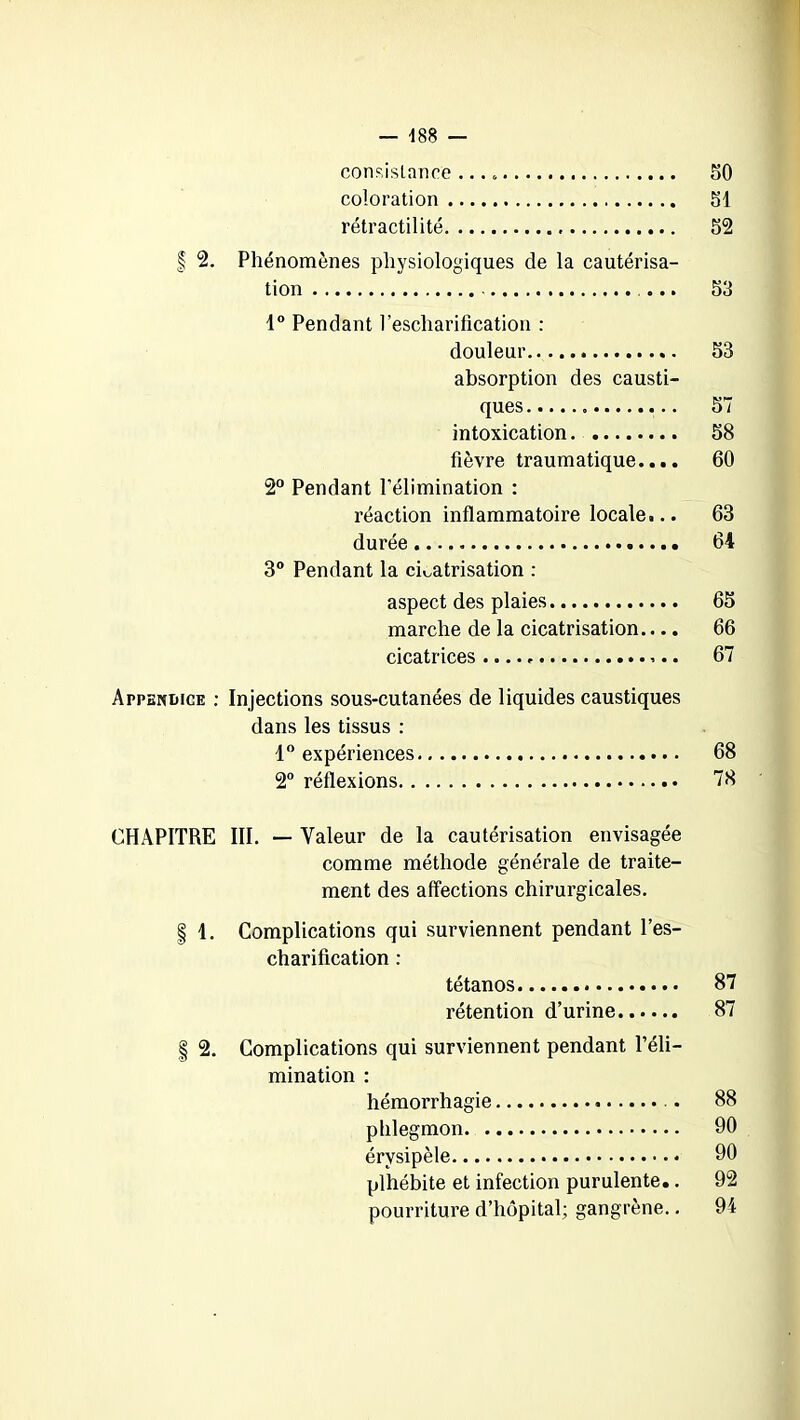 consistance ... . 50 coloration 51 rétractilité 52 f 2. Phénomènes physiologiques de la cautérisa- tion ... 53 1° Pendant l’escharification : douleur 53 absorption des causti- ques 57 intoxication. 58 fièvre traumatique.... 60 2° Pendant l’élimination : réaction inflammatoire locale... 63 durée 64 3° Pendant la cicatrisation : aspect des plaies 65 marche de la cicatrisation.... 66 cicatrices 67 Appendice : Injections sous-cutanées de liquides caustiques dans les tissus : 1° expériences 68 2° réflexions 78 CHAPITRE III. — Valeur de la cautérisation envisagée comme méthode générale de traite- ment des affections chirurgicales. | 1. Complications qui surviennent pendant l’es- charification : tétanos 87 rétention d’urine 87 2. Complications qui surviennent pendant l’éli- mination : hémorrhagie . 88 phlegmon 90 érysipèle 90 plhébite et infection purulente.. 92 pourriture d’hôpital; gangrène.. 94