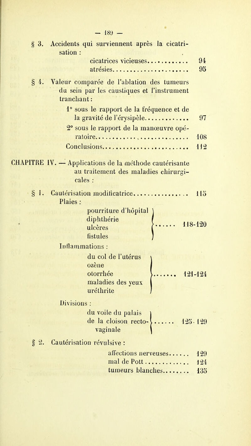 075 | 3. Accidents qui surviennent après la cicatri- sation : cicatrices vicieuses 94 atrésies 95 4. Valeur comparée de l’ablation des tumeurs du sein par les caustiques et l’instrument tranchant : 1° sous le rapport de la fréquence et de la gravité de l’érysipèle 97 2° sous le rapport de la manœuvre opé- ratoire « 108 Conclusions 112 CHAPITRE IV. — Applications de la méthode cautérisante au traitement des maladies chirurgi- cales : 1. Cautérisation modificatrice Plaies : pourriture d’hôpital diphthérie ulcères fistules Inflammations : du col de l’utérus ozène otorrhée maladies des yeux uréthrite 115 118-120 121-124 Divisions : du voile du palais j de la cloison recto-l 125-129 vaginale | § 2. Cautérisation révulsive : affections nerveuses 129 mal de Pott J 24 tumeurs blanches 135