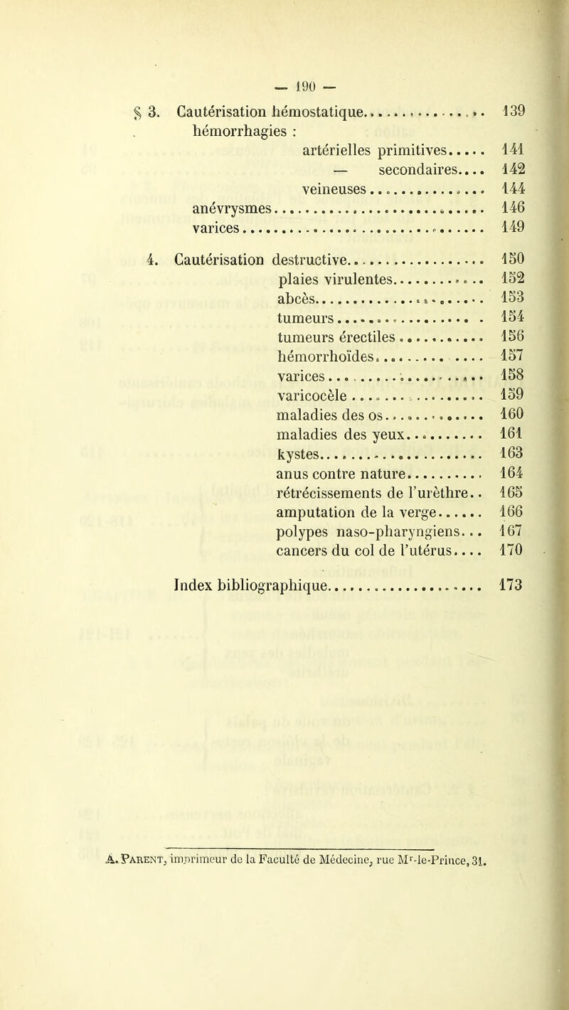 § 3. Cautérisation hémostatique 139 hémorrhagies : artérielles primitives 141 — secondaires.... 142 veineuses 144 anévrysmes 146 varices . 149 4. Cautérisation destructive. ISO plaies virulentes 152 abcès 153 tumeurs 154 tumeurs érectiles 156 hémorrhoïdes 157 varices 158 varicocèle ....... 159 maladies des os. 160 maladies des yeux. 161 kystes 163 anus contre nature 164 rétrécissements de l’urèthre.. 165 amputation de la verge 166 polypes naso-pharyngiens... 167 cancers du col de l’utérus.... 170 Index bibliographique 173 Â. Parent, im.nrimcur de la Faculté de Médecine, rue Mr-le-Priuce, 31.