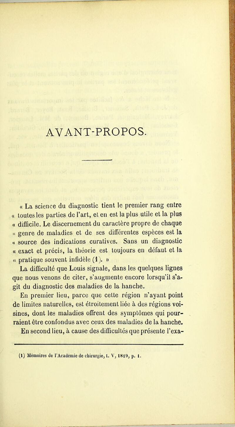 AVANT-PROPOS. « La science du diagnostic tient le premier rang entre « toutes les parties de l’art, et en est la plus utile et la plus « difficile. Le discernement du caractère propre de chaque « genre de maladies et de ses différentes espèces est la « source des indications curatives. Sans un diagnostic « exact et précis, la théorie est toujours en défaut et la <( pratique souvent infidèle (1). » La difficulté que Louis signale, dans les quelques lignes que nous venons de citer, s’augmente encore lorsqu’il s’a- git du diagnostic des maladies de la hanche. En premier lieu, parce que cette région n’ayant point de limites naturelles, est étroitement liée à des régions voi- sines, dont les maladies offrent des symptômes qui pour- raient être confondus avec ceux des maladies de la hanche. En second lieu, à cause des difficultés que présente l’exa- (1) Mémoires de l’Académie de chirurgie, t. V, 1819, p. 1.