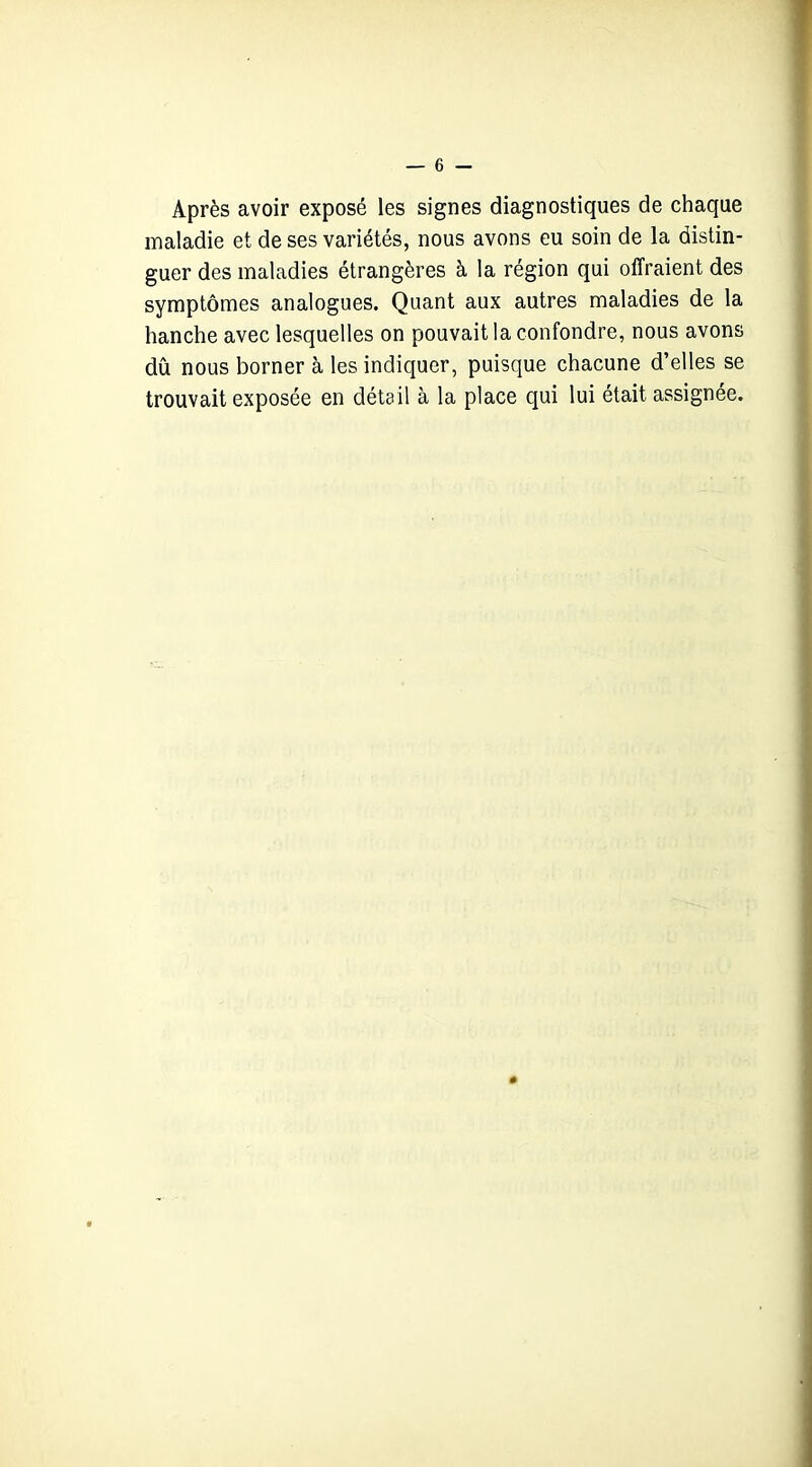 Après avoir exposé les signes diagnostiques de chaque maladie et de ses variétés, nous avons eu soin de la distin- guer des maladies étrangères à la région qui offraient des symptômes analogues. Quant aux autres maladies de la hanche avec lesquelles on pouvait la confondre, nous avons dû nous borner à les indiquer, puisque chacune d’elles se trouvait exposée en détail à la place qui lui était assignée.