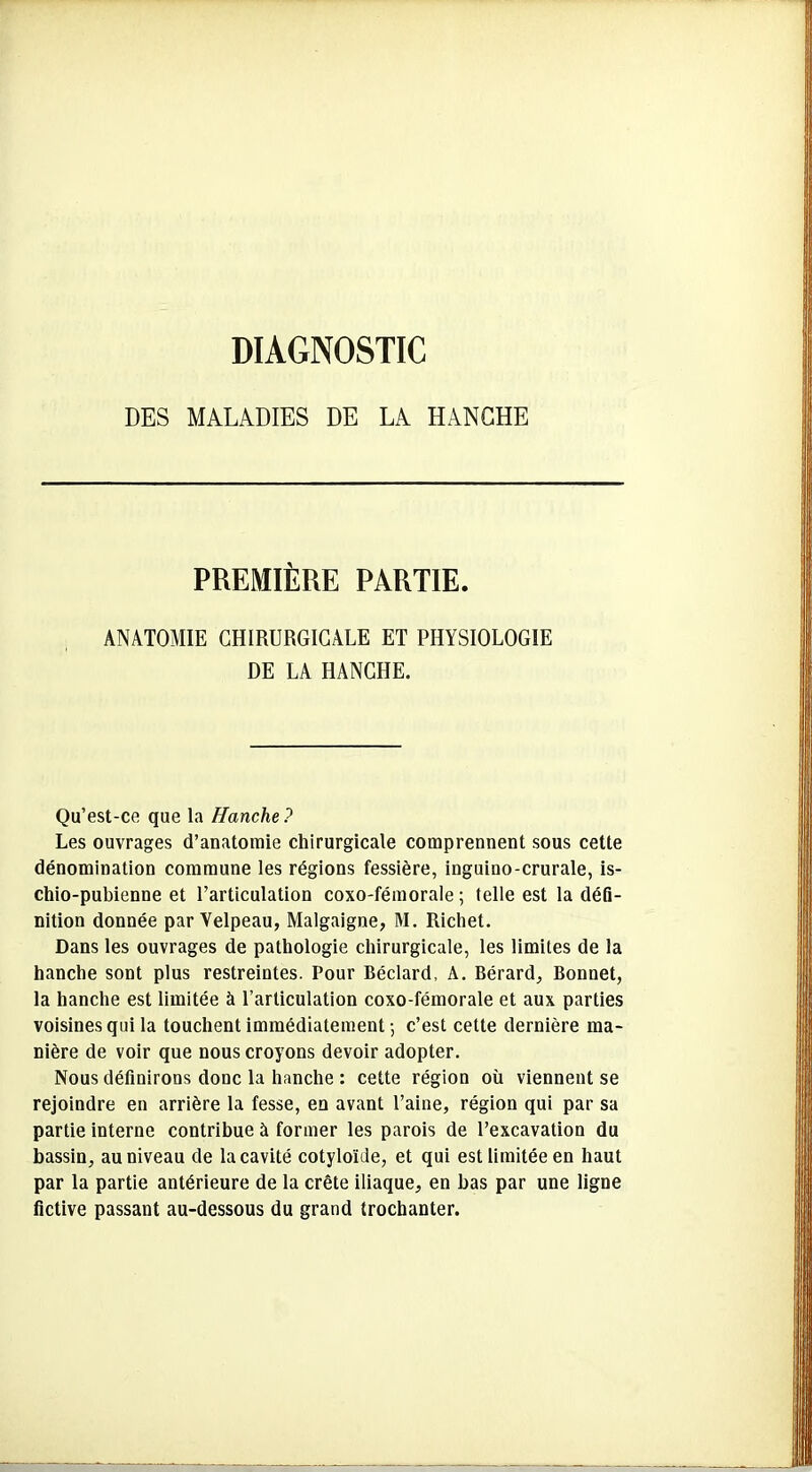 DIAGNOSTIC DES MALADIES DE LA HANCHE PREMIÈRE PARTIE. ANATOMIE CHIRURGICALE ET PHYSIOLOGIE DE LA HANCHE. Qu’est-ce que la Hanche ? Les ouvrages d’anatomie chirurgicale comprennent sous cette dénomination commune les régions fessière, inguino-crurale, is- chio-pubienne et l’articulation coxo-fémorale ; telle est la défi- nition donnée par Velpeau, Malgaigne, M. Richet. Dans les ouvrages de pathologie chirurgicale, les limites de la hanche sont plus restreintes. Pour Béclard, A. Bérard, Bonnet, la hanche est limitée à l’articulation coxo-fémorale et aux parties voisines qui la touchent immédiatement-, c’est cette dernière ma- nière de voir que nous croyons devoir adopter. Nous définirons donc la hanche : cette région où viennent se rejoindre en arrière la fesse, en avant l’aine, région qui par sa partie interne contribue à former les parois de l’excavation du bassin, au niveau de la cavité cotyloïde, et qui est limitée en haut par la partie antérieure de la crête iliaque, en bas par une ligne fictive passant au-dessous du grand trochanter.