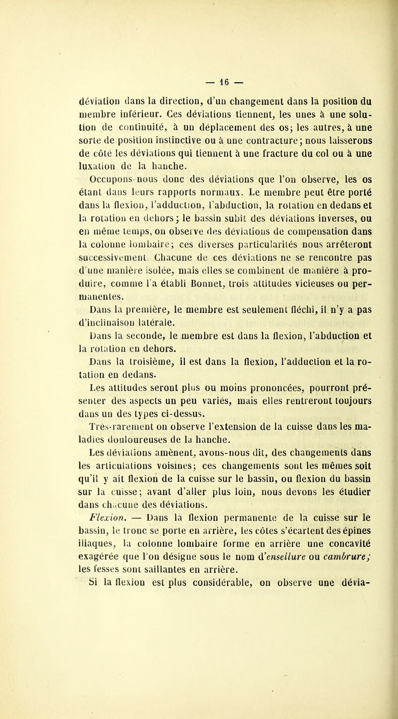 déviation dans la direction, d’un changement dans la position du membre inférieur. Ces déviations tiennent, les unes à une solu- tion de continuité, à un déplacement des os; les autres, à une sorte de position instinctive ou à une contracture; nous laisserons de côté les déviations qui tiennent à une fracture du col ou à une luxation de la hanche. Occupons-nous donc des déviations que l’on observe, les os étant dans leurs rapports normaux. Le membre peut être porté dans la flexion, l’adduction, l’abduction, la rotation en dedans et la rotation en dehors; le bassin subit des déviations inverses, ou en même temps, on observe des déviations de compensation dans la colonne lombaire; ces diverses particularités nous arrêteront successivement. Chacune de ces déviations ne se rencontre pas d'une manière isolée, mais elles se combinent de manière à pro- duire, comme l a établi Bonnet, trois attitudes vicieuses ou per- manentes. Dans la première, le membre est seulement fléchi, il n’y a pas d’inclinaison latérale. Dans la seconde, le membre est dans la flexion, l’abduction et la rotation en dehors. Dans la troisième, il est dans la flexion, l’adduction et la ro- tation en dedans. Les attitudes seront plus ou moins prononcées, pourront pré- senter des aspects un peu variés, mais elles rentreront toujours dans un des types ci-dessus. Très-rarement on observe l’extension de la cuisse dans les ma- ladies douloureuses de la hanche. Les déviations amènent, avons-nous dit, des changements dans les articulations voisines; ces changements sont les mêmes soit qu’il y ait flexion de la cuisse sur le bassin, ou flexion du bassin sur la cuisse; avant d’aller plus loin, nous devons les étudier dans chacune des déviations. Flexion. — Dans la flexion permanente de la cuisse sur le bassin, le tronc se porte en arrière, les côtes s’écartent des épines iliaques, la colonne lombaire forme en arrière une concavité exagérée que l’on désigne sous le nom d'enseilure ou cambrure; les fesses sont saillantes en arrière. Si la flexion est plus considérable, on observe une dévia-