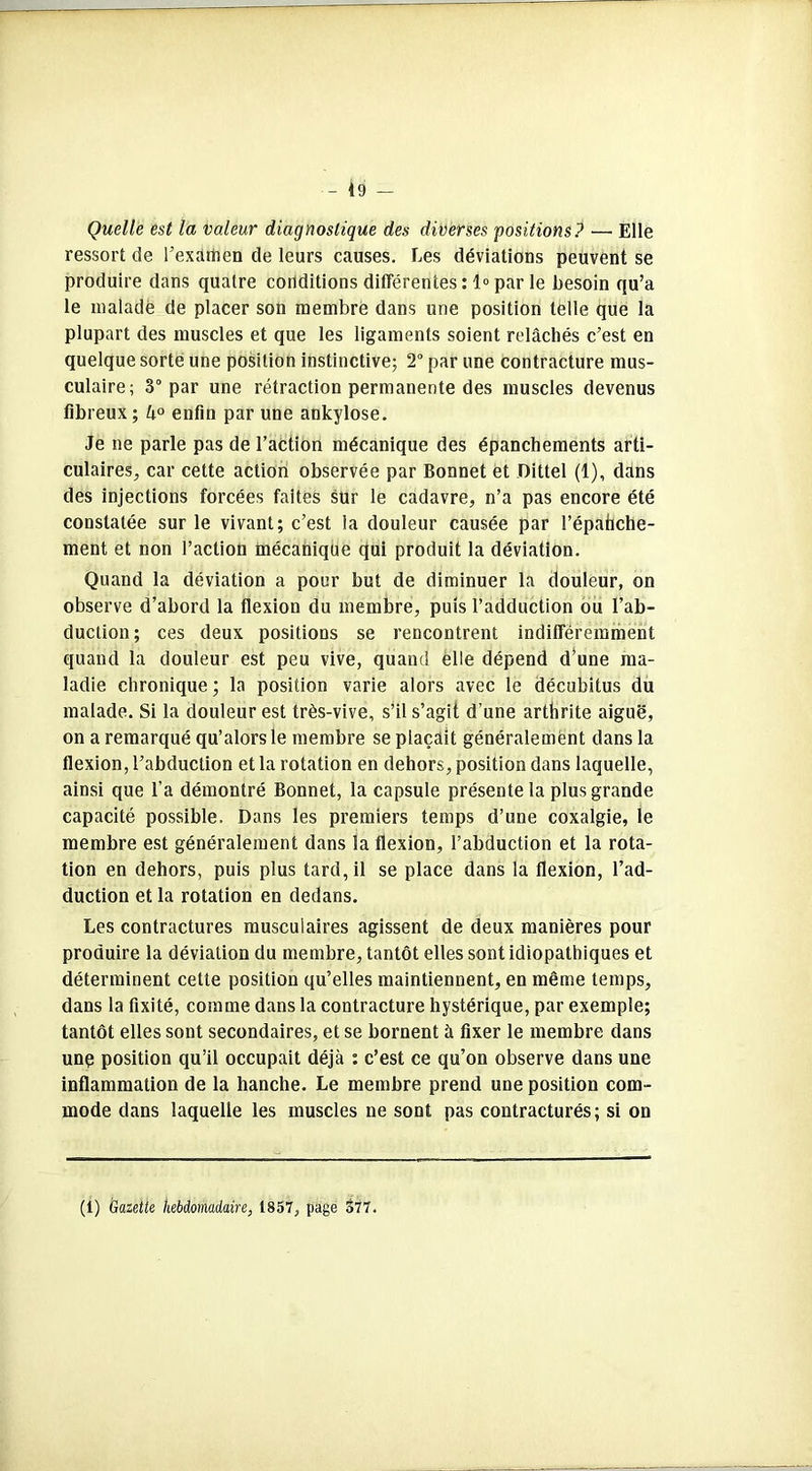 - {9 — Quelle est la valeur diagnostique des diverses positions ? —• Elle ressort de l’exâihen de leurs causes. Les déviations peuvent se produire dans quatre conditions différentes :1° par le besoin qu’a le malade de placer son membre dans une position telle que la plupart des muscles et que les ligaments soient relâchés c’est en quelque sorte une position instinctive; 2° par une contracture mus- culaire; 3° par une rétraction permanente des muscles devenus fibreux; 4° enfin par une ankylosé. Je ne parle pas de l’action mécanique des épanchements arti- culaires^ car cette action observée par Bonnet et JDittel (1), dans des injections forcées faites sur le cadavre, n’a pas encore été constatée sur le vivant; c’est la douleur causée par l’épahche- ment et non l’action mécanique qui produit la déviation. Quand la déviation a pour but de diminuer la douleur, on observe d’abord la flexion du membre, puis l’adduction ou l’ab- duction; ces deux positions se rencontrent indifféremment quand la douleur est peu vive, quand elle dépend d’une ma- ladie chronique; la position varie alors avec le décubitus du malade. Si la douleur est très-vive, s’il s’agit d’une arthrite aiguë, on a remarqué qu’alors le membre se plaçait généralement dans la flexion, l’abduction et la rotation en dehors, position dans laquelle, ainsi que l’a démontré Bonnet, la capsule présente la plus grande capacité possible. Dans les premiers temps d’une coxalgie, le membre est généralement dans la flexion, l’abduction et la rota- tion en dehors, puis plus tard, il se place dans la flexion, l’ad- duction et la rotation en dedans. Les contractures musculaires agissent de deux manières pour produire la déviation du membre, tantôt elles sont idiopathiques et déterminent cette position qu’elles maintiennent, en même temps, dans la fixité, comme dans la contracture hystérique, par exemple; tantôt elles sont secondaires, et se bornent à fixer le membre dans unç position qu’il occupait déjà : c’est ce qu’on observe dans une inflammation de la hanche. Le membre prend une position com- mode dans laquelle les muscles ne sont pas contracturés; si on (1) Gazette hebdomadaire, 1857, page 377.