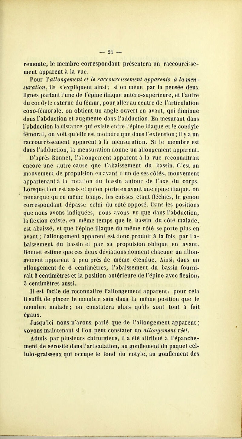 remonte, le membre correspondant présentera un raccourcisse- ment apparent A la vue. Pour Y allongement et le raccourcissement apparents à la men- suration, ils s’expliquent ainsi ; si on mène par la pensée deux lignes partant l'une de l’épine iliaque antéro-supérieure, et l’autre du condyle externe du fémur, pour aller au centre de l’articulation coxo-fétnorale, on obtient un angle ouvert en avant, qui diminue dans l’abduction et augmente dans l’adduction. En mesurant dans l’abduction la distance qui existe entre l’épine iliaque et le condyle fémoral, on voit qu’elle est moindre que dans l’extension; il y a un raccourcissement apparent ii la mensuration. Si le membre est dans l’adduction, la mensuration donne un allongement apparent. D’après Bonnet, l’allongement apparent à la vue reconnaîtrait encore une autre cause que rabaissement du bassin. C’est un mouvement de propulsion en avant d’un de ses côtés, mouvement appartenant A la rotation du bassin autour de l’axe du corps. Lorsque l’on est assis et qu’on porte en avant une épine iliaque, on remarque qu’en même temps, les cuisses étant fléchies, le genou correspondant dépasse celui du côté opposé. Dans les positions que nous avons indiquées, nous avons vu que dans l’abduction, la flexion existe, en même temps que le bassin du côté malade, est abaissé, et que l’épine iliaque du même côté se porte plus en avant; l’allongement apparent est donc produit à la fois, par l’a- baissement du bassin et par sa propulsion oblique en avant. Bonnet estime que ces deux déviations donnent chacune un allon- gement apparent à peu près de même étendue. Ainsi, dans un allongement de 6 centimètres, l’abaissement du bassin fourni- rait 3 centimètres et la position antérieure de l’épine avec flexion, 3 centimètres aussi. Il est facile de reconnaître l’allongement apparent; pour cela il suffit de placer le membre sain dans la même position que le membre malade; on constatera alors qu’ils sont tout ît fait égaux. Jusqu’ici nous n’avons parlé que de l’allongement apparent; voyons maintenant si l’on peut constater un allongement réel. Admis par plusieurs chirurgiens, il a été attribué h l’épanche- ment de sérosité dans l’articulation, au gonflement du paquet cel- lulo-graisseux qui occupe le fond du cotyle, au gonflement des