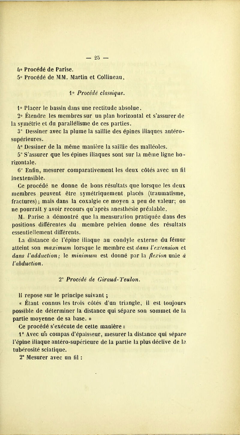 4° Procédé de Parise. 5° Procédé de MM. Martin et Collineau, 1° Procédé classique. 1° Placer le bassin dans une rectitude absolue. 2° Étendre les membres sur un plan horizontal et s’assurer de la symétrie et du parallélisme de ces parties. 3° Dessiner avec la plume la saillie des épines iliaques antéro- supérieures. 4° Dessiner de la même manière la saillie des malléoles. 5° S’assurer que les épines iliaques sont sur la même ligne ho- rizontale. 6J Enfin, mesurer comparativement les deux côtés avec un fil inextensible. Ce procédé ne donne de bons résultats que lorsque les deux membres peuvent être symétriquement placés (traumatisme, fractures) ; mais dans la coxalgie ce moyen a peu de valeur; on ne pourrait y avoir recours qu’après anesthésie préalable. M. Parise a démontré que la mensuration pratiquée dans des positions différentes du membre pelvien donne des résultats essentiellement différents. La distance de l’épine iliaque au condyle externe du fémur atteint son maximum lorsque le membre est dans l'extension et dans l'adduction; le minimum est donné par la flexion unie à l’abduction. 2° Procédé de Giraud-Teulon. 11 repose sur le principe suivant ; « Étant connus les trois côtés d’un triangle, il est toujours possible de déterminer la distance qui sépare son sommet de la partie moyenne de sa base. » Ce procédé s’exécute de celte manière : 1° Avec un compas d’épaisseur, mesurer la distance qui sépare l’épine iliaque antéro-supérieure de la partie la plus déclive de la tubérosité sciatique. 2° Mesurer avec un fil :