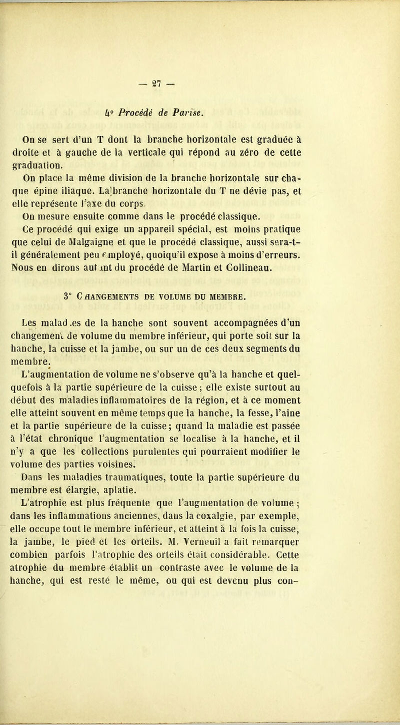 ha Procédé de Parise. On se sert d’un T dont la branche horizontale est graduée à droite et à gauche de la verticale qui répond au zéro de cette graduation. On place la même division de la branche horizontale sur cha- que épine iliaque. La branche horizontale du T ne dévie pas, et elle représente l’axe du corps. On mesure ensuite comme dans le procédé classique. Ce procédé qui exige un appareil spécial, est moins pratique que celui de Malgaigne et que le procédé classique, aussi sera-t- il généralement peu employé, quoiqu’il expose à moins d’erreurs. Nous en dirons auf mt du procédé de Martin et Collineau. 3° Changements de volume du membre. Les malad.es de la hanche sont souvent accompagnées d’un changement de volume du membre inférieur, qui porte soit sur la hanche, la cuisse et la jambe, ou sur un de ces deux segments du membre. L’augmentation de volume ne s’observe qu’à la hanche et quel- quefois à la partie supérieure de la cuisse ; elle existe surtout au début des maladies inflammatoires de la région, et à ce moment elle atteint souvent en même temps que la hanche, la fesse, l’aine et bipartie supérieure de la cuisse; quand la maladie est passée à l’état chronique l’augmentation se localise à la hanche, et il n’y a que les collections purulentes qui pourraient modifier le volume des parties voisines. Dans les maladies traumatiques, toute la partie supérieure du membre est élargie, aplatie. L’atrophie est plus fréquente que l’augmentation de volume ; dans les inflammations anciennes, dans la coxalgie, par exemple, elle occupe tout le membre inférieur, et atteint à la fois la cuisse, la jambe, le pied et les orteils. M. Verneuil a fait remarquer combien parfois l’atrophie des orteils était considérable. Cette atrophie du membre établit un contraste avec le volume de la hanche, qui est resté le même, ou qui est devenu plus con-