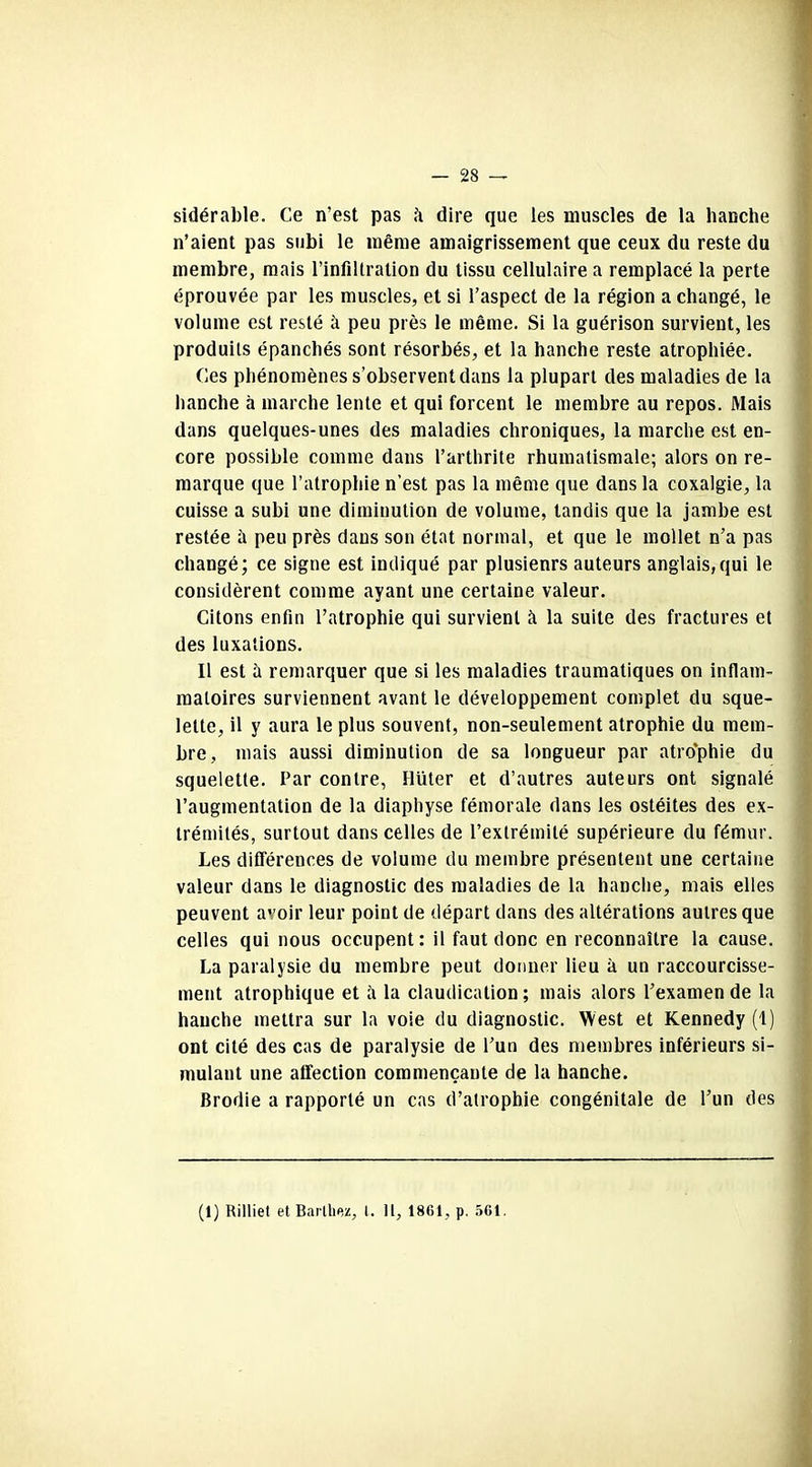 sidérable. Ce n’est pas h dire que les muscles de la hanche n’aient pas subi le même amaigrissement que ceux du reste du membre, mais l’infiltration du tissu cellulaire a remplacé la perte éprouvée par les muscles, et si l’aspect de la région a changé, le volume est resté à peu près le même. Si la guérison survient, les produits épanchés sont résorbés, et la hanche reste atrophiée. Ces phénomènes s’observent dans la plupart des maladies de la hanche à marche lente et qui forcent le membre au repos. Mais dans quelques-unes des maladies chroniques, la marche est en- core possible comme dans l’arthrite rhumatismale; alors on re- marque que l’atrophie n’est pas la même que dans la coxalgie, la cuisse a subi une diminution de volume, tandis que la jambe est restée à peu près dans son état normal, et que le mollet n’a pas changé; ce signe est indiqué par plusieurs auteurs anglais,qui le considèrent comme ayant une certaine valeur. Citons enfin l’atrophie qui survient à la suite des fractures et des luxations. Il est à remarquer que si les maladies traumatiques on inflam- matoires surviennent avant le développement complet du sque- lette, il y aura le plus souvent, non-seulement atrophie du mem- bre, mais aussi diminution de sa longueur par atrophie du squelette. Par contre, Hüter et d’autres auteurs ont signalé l’augmentation de la diaphyse fémorale dans les ostéites des ex- trémités, surtout dans celles de l’extrémité supérieure du fémur. Les différences de volume du membre présentent une certaine valeur dans le diagnostic des maladies de la hanche, mais elles peuvent avoir leur point de départ dans des altérations autres que celles qui nous occupent: il faut donc en reconnaître la cause. La paralysie du membre peut donner lieu à un raccourcisse- ment atrophique et à la claudication; mais alors l’examende la hanche mettra sur la voie du diagnostic. West et Kennedy (1) ont cité des cas de paralysie de l’un des membres inférieurs si- mulant une affection commençante de la hanche. Brodie a rapporté un cas d’atrophie congénitale de l’un des (1) Rilliet et Barthez, t. H, 1861, p. 561.