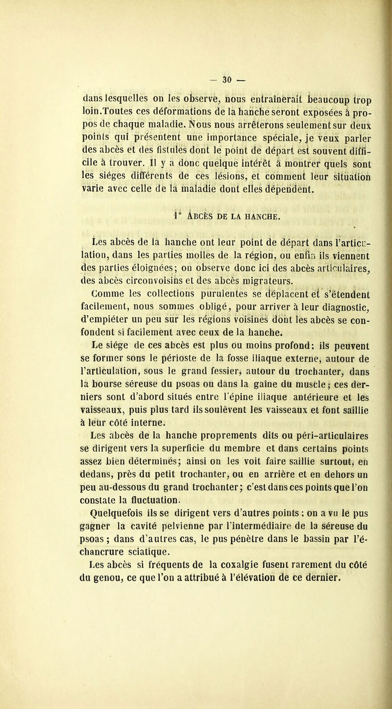 dans lesquelles on les observe, nous entraînerait beaucoup trop loin.Toutes ces déformations de la hanche seront exposées à pro- pos de chaque maladie. Nous nous arrêterons seulement sur deux poinls qui présentent une importance spéciale, je veux parler des abcès et des fistules dont le point de départ est souvent diffi- cile à trouver. Il y a donc quelque intérêt à montrer quels sont les sièges différents de ces lésions, et comment leur situation varie avec celle de la maladie dont elles dépendent. r Abcès de la hanche. Les abcès de la hanche ont leur point de départ dans l’articu- lation, dans les parties molles de la région, ou enfin ils viennent des parties éloignées; on observe donc ici des abcès articulaires, des abcès circonvoisins et des abcès migrateurs. Comme les collections purulentes se déplacent et s’étendent facilement, nous sommes obligé, pour arriver à leur diagnostic, d’empiéter un peu sur les régions voisines dont les abcès se con- fondent si facilement avec ceux de la hanche. Le siège de ces abcès est plus ou moins profond; ils peuvent se former sons le périoste de la fosse iliaque externe, autour de l’articulation, sous le grand fessier, autour du trochanter, dans la bourse séreuse du psoas ou dans la gaine du muscle ; ces der- niers sont d’abord situés entre l'épine iliaque antérieure et les vaisseaux, puis plus tard ils soulèvent les vaisseaux et font saillie à leur côté interne. Les abcès de la hanche proprements dits ou péri-articulaires se dirigent vers la superficie du membre et dans certains points assez bien déterminés; ainsi on les voit faire saillie surtout, en dedans, près du petit trochanter, ou en arrière et en dehors un peu au-dessous du grand trochanter; c’est dans ces points que l’on constate la fluctuation. Quelquefois ils se dirigent vers d’autres points ; on a vu le pus gagner la cavité pelvienne par l’intermédiaire de la séreuse du psoas ; dans d’autres cas, le pus pénètre dans le bassin par l’é- chancrure sciatique. Les abcès si fréquents de la coxalgie fusent rarement du côté du genou, ce que l’on a attribué à l’élévation de ce dernier.