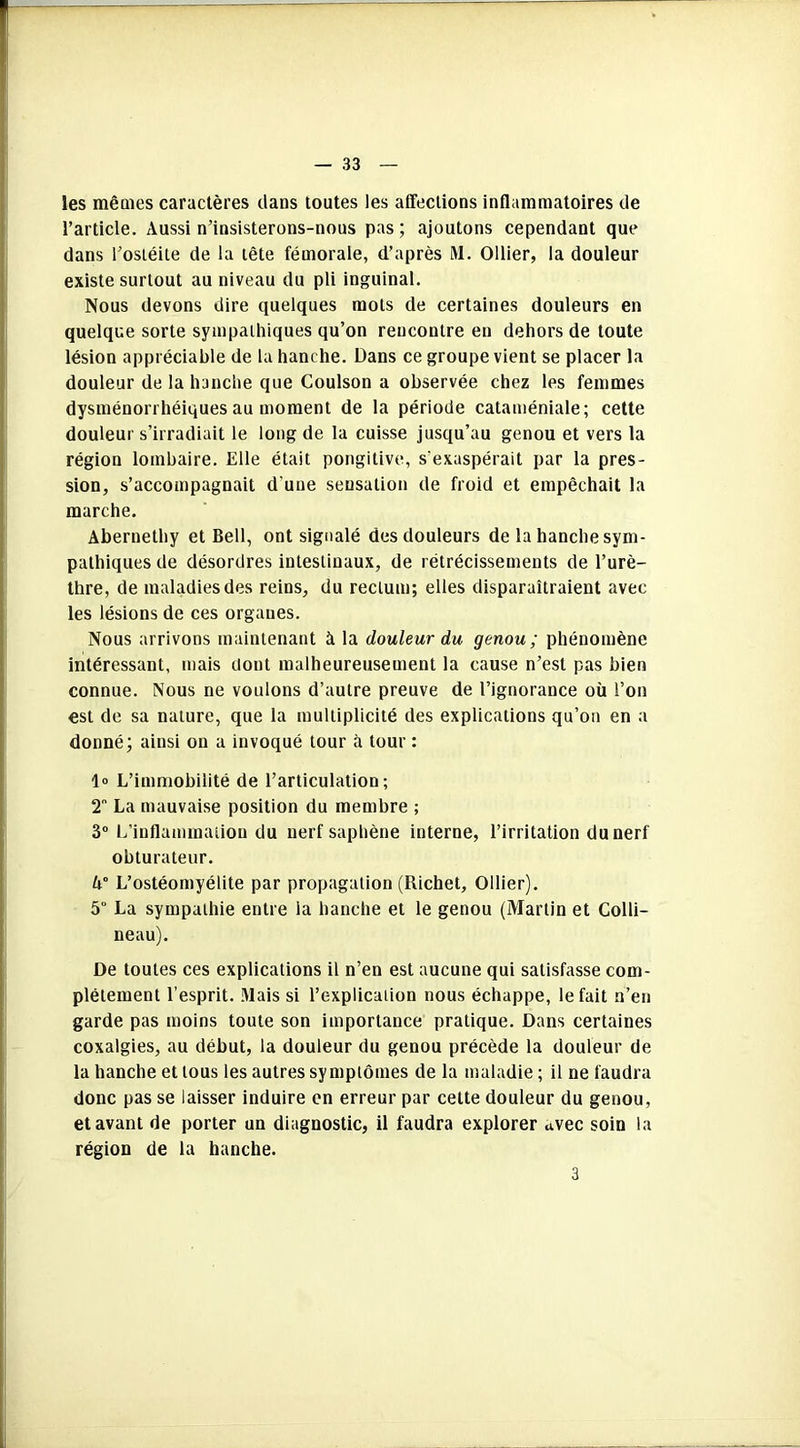 les mêmes caractères dans toutes les affections inflammatoires de l’article. Aussi n’insisterons-nous pas; ajoutons cependant que dans l’ostéite de la tête fémorale, d’après M. Ollier, la douleur existe surtout au niveau du pli inguinal. Nous devons dire quelques mots de certaines douleurs en quelque sorte sympathiques qu’on rencontre eu dehors de toute lésion appréciable de la hanche. Dans ce groupe vient se placer la douleur de la hanche que Coulson a observée chez les femmes dysménorrhéiquesau moment de la période cataméniale; cette douleur s’irradiait le long de la cuisse jusqu’au genou et vers la région lombaire. Elle était pongitive, s'exaspérait par la pres- sion, s’accompagnait d une sensation de froid et empêchait la marche. Abernethy et Bell, ont signalé des douleurs de la hanche sym- pathiques de désordres intestinaux, de rétrécissements de l’urè- thre, de maladies des reins, du rectum; elles disparaîtraient avec les lésions de ces organes. Nous arrivons maintenant à la douleur du genou; phénomène intéressant, mais dont malheureusement la cause n’est pas bien connue. Nous ne voulons d’autre preuve de l’ignorance où l’on est de sa nature, que la multiplicité des explications qu’on en a donné; ainsi on a invoqué tour à tour : 1° L’immobilité de l’articulation; 2° La mauvaise position du membre ; 3° L’inflammation du nerf saphène interne, l’irritation du nerf obturateur. U° L’ostéomyélite par propagation (Richet, Ollier). 5 La sympathie entre ia hanche et le genou (Martin et Colli- neau). De toutes ces explications il n’en est aucune qui satisfasse com- plètement l’esprit. Mais si l’explication nous échappe, le fait n’en garde pas moins toute son importance pratique. Dans certaines coxalgies, au début, la douleur du genou précède la douleur de la hanche et tous les autres symptômes de la maladie ; il ne faudra donc pas se laisser induire en erreur par cette douleur du genou, et avant de porter un diagnostic, il faudra explorer avec soin la région de la hanche. 3