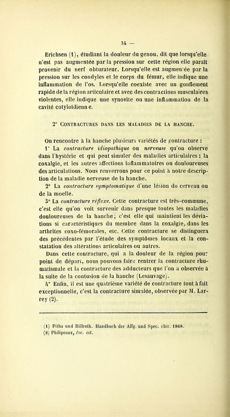 Erichsen (1), étudiant la douleur du genou, dit que lorsqu’elle n’est pas augmentée par la pression sur cette région elle paraît provenir du nerf obturateur. Lorsqu’elle est augmentée par la pression sur les condyles et le corps du fémur, elle indique une inflammation de l’os. Lorsqu’elle coexiste avec un gonflement rapide de la région articulaire et avec des contractions musculaires violentes, elle indique une synovite ou une inflammation de la cavité cotyloïdienn e. 2° Contractures dans les maladies de la hanche. On rencontre à la hanche plusieurs variétés de contracture : 1 La contracture idiopathique ou nerveuse qu’on observe dans l’hystérie et qui peut simuler des maladies articulaires : la coxalgie, et les autres affections inflammatoires ou douloureuses des articulations. Nous renverrons pour ce point à notre descrip- tion de la maladie nerveuse de la hanche. 2° La contracture symptomatique d’une lésion du cerveau ou de la moelle. 3° La contracture réflexe. Cette contracture est très-commune, c’est elle qu’on voit survenir dans presque toutes les maladies douloureuses de la hanche ; c’est elle qui maintient les dévia- tions si caractéristiques du membre dans la coxalgie, dans les arthrites coxo-fémorales, etc. Cette contracture se distinguera des précédentes par l’étude des symptômes locaux et la con- statation des altérations articulaires ou autres. Dans cette contracture, qui a la douleur de la région pour point de dépari, nous pouvons faire rentrer la contracture rhu- matismale et la contracture des adducteurs que l’on a observée à la suite de la contusion de la hanche (Lesauvage). k° Enfin, il est une quatrième variété de contracture tout à fait exceptionnelle, c’est la contracture simulée, observée par M. Lar- rey (2). (1) Pitha und Billrolb. Handbucb der Allg. und Spec. cbir. 1868. (2) Pbilipeaux, toc. cit.