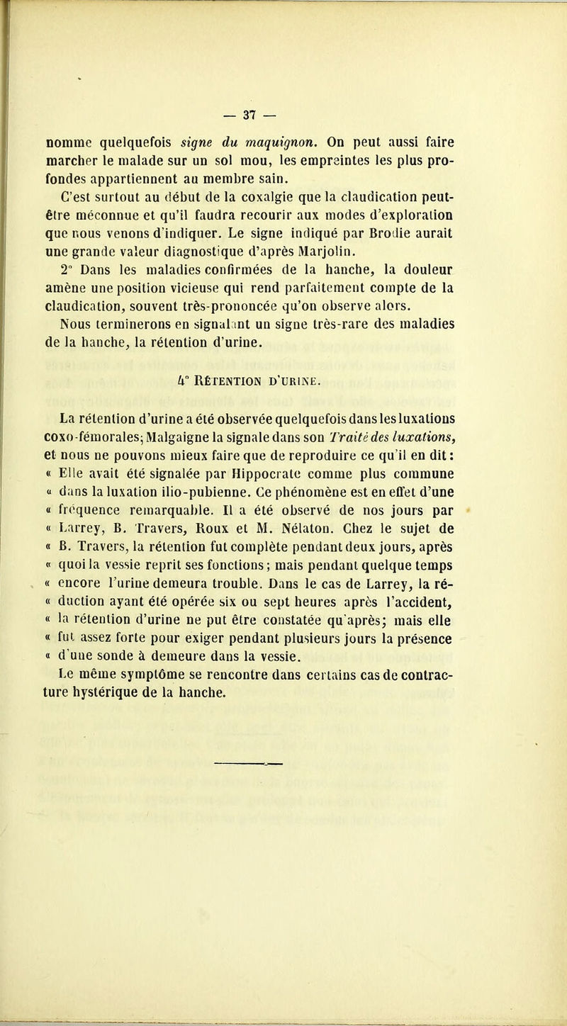 nomme quelquefois signe du maquignon. On peut aussi faire marcher le malade sur un sol mou, les empreintes les plus pro- fondes appartiennent au membre sain. C’est surtout au début de la coxalgie que la claudication peut- être méconnue et qu’il faudra recourir aux modes d’exploration que nous venons d’indiquer. Le signe indiqué par Brodie aurait une grande valeur diagnostique d’après Marjolin. 2 Dans les maladies confirmées de la hanche, la douleur amène une position vicieuse qui rend parfaitement compte de la claudication, souvent très-prononcée qu’on observe alors. Nous terminerons en signalant un signe très-rare des maladies de la hanche, la rétention d’urine. k Rétention d’urine. La rétention d’urine a été observée quelquefois dans les luxations coxo-fémorales; Malgaigne la signale dans son Traité des luxations, et nous ne pouvons mieux faire que de reproduire ce qu’il en dit : « Elle avait été signalée par Hippocrate comme plus commune « dans la luxation ilio-pubienne. Ce phénomène est en effet d’une « fréquence remarquable. Il a été observé de nos jours par « Larrey, B. Travers, Roux et M. Nélatou. Chez le sujet de « B. Travers, la rétention fut complète pendant deux jours, après « quoi la vessie reprit ses fonctions ; mais pendant quelque temps « encore l’urine demeura trouble. Dans le cas de Larrey, la ré- « duction ayant été opérée six ou sept heures après l’accident, « la rétention d’urine ne put être constatée qu'après; mais elle « fut assez forte pour exiger pendant plusieurs jours la présence « d’une sonde à demeure dans la vessie. Le même symptôme se rencontre dans certains cas de contrac- ture hystérique de la hanche.