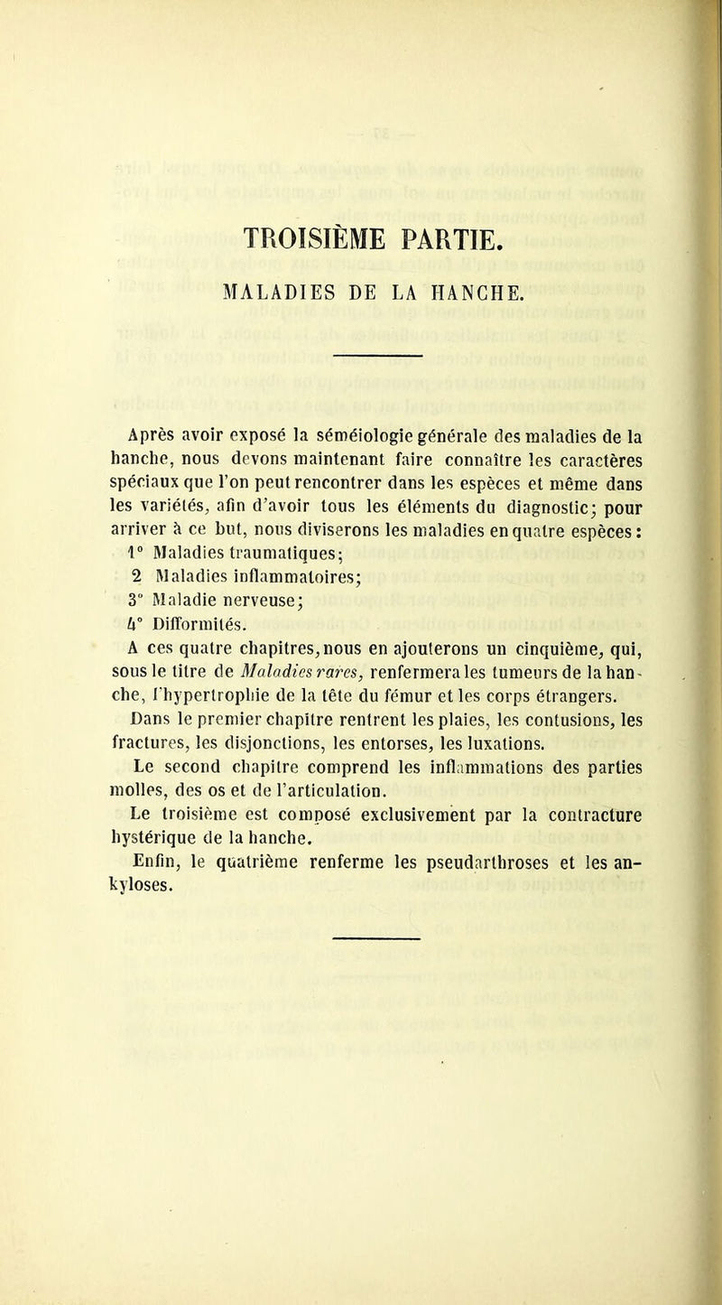 TROISIÈME PARTIE. MALADIES DE LA HANCHE. Après avoir exposé la séméiologie générale des maladies de la hanche, nous devons maintenant faire connaître les caractères spéciaux que l’on peut rencontrer dans les espèces et même dans les variétés, afin d’avoir tous les éléments du diagnostic; pour arriver b ce but, nous diviserons les maladies en quatre espèces: 1° Maladies traumatiques; 2 Maladies inflammatoires; 3° Maladie nerveuse; l\° Difformités. A ces quatre chapitres, nous en ajouterons un cinquième, qui, sous le titre de Maladies rares, renfermera les tumeurs de la han- che, l'hypertrophie de la tête du fémur et les corps étrangers. Dans le premier chapitre rentrent les plaies, les contusions, les fractures, les disjonctions, les entorses, les luxations. Le second chapitre comprend les inflammations des parties molles, des os et de l’articulation. Le troisième est composé exclusivement par la contracture hystérique de la hanche. Enfin, le quatrième renferme les pseudarthroses et les an- kylosés.