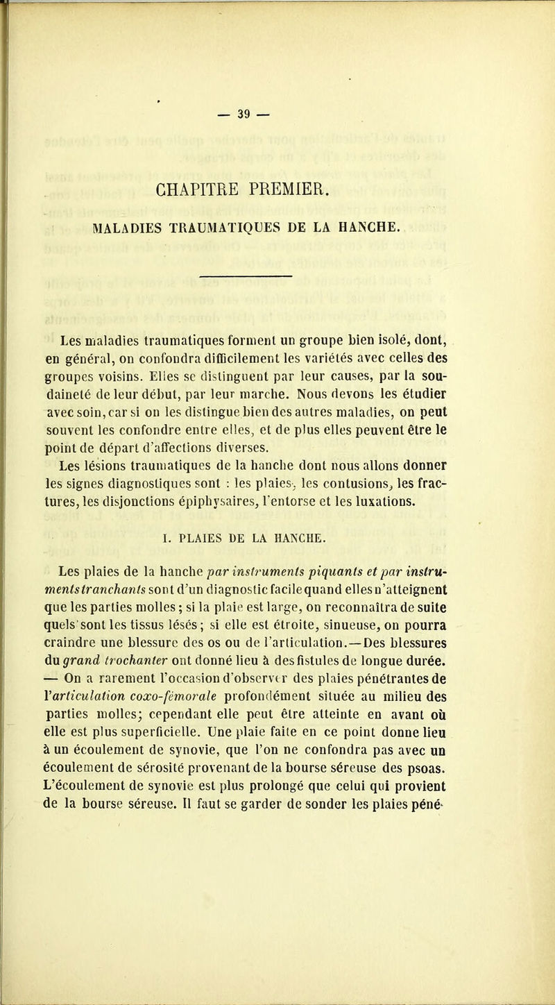 CHAPITRE PREMIER. MALADIES TRAUMATIQUES DE LA HANCHE. Les maladies traumatiques forment un groupe bien isolé, dont, en général, on confondra difficilement les variétés avec celles des groupes voisins. Elies se distinguent par leur causes, par la sou- daineté de leur début, par leur marche. Nous devons les étudier avec soin, car si on les distingue bien des autres maladies, on peut souvent les confondre entre elles, et de plus elles peuvent être le point de départ d’affections diverses. Les lésions traumatiques de la hanche dont nous allons donner les signes diagnostiques sont : les plaies, les contusions, les frac- tures, les disjonctions épiphysaires, l’entorse et les luxations. I. PLAIES DE LA HANCHE. Les plaies de la hanche par instruments piquants et par instru- ments tranchants sont d’un diagnostic facilequand elles n’atteignent que les parties molles ; si la plaie est large, on reconnaîtra de suite quels’sont les tissus lésés; si elle est étroite, sinueuse, on pourra craindre une blessure des os ou de l’articulation.—Des blessures du grand trochanter ont donné lieu à des fistules de longue durée. — On a rarement l’occasion d’observer des plaies pénétrantes de Y articulation coxo-fémorale profondément située au milieu des parties molles; cependant elle peut être atteinte en avant où elle est plus superficielle. Une plaie faite en ce point donne lieu à un écoulement de synovie, que l’on ne confondra pas avec un écoulement de sérosité provenant de la bourse séreuse des psoas. L’écoulement de synovie est plus prolongé que celui qui provient de la bourse séreuse. Il faut se garder de sonder les plaies péné-