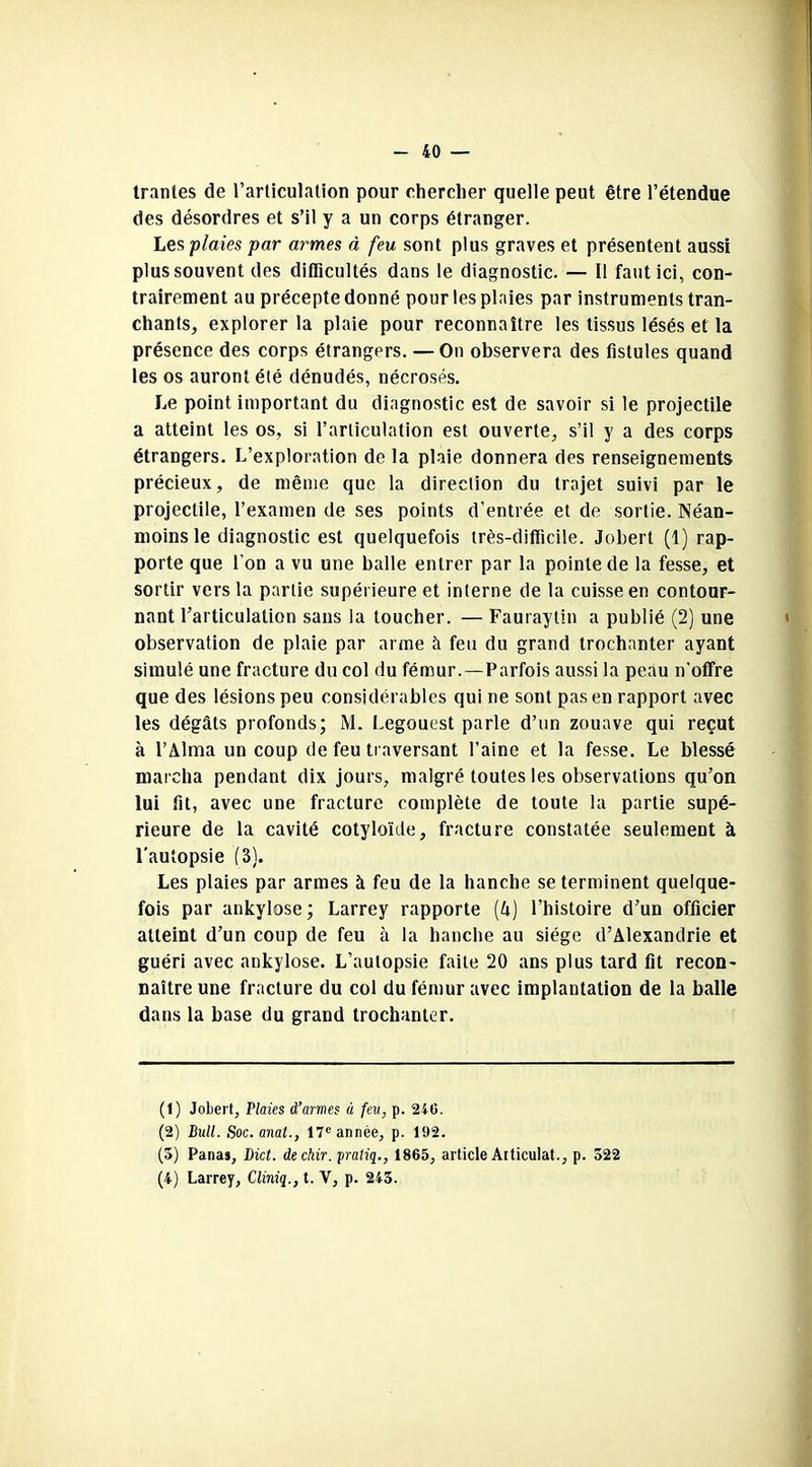 trantes de l’articulation pour chercher quelle peut être l’étendue des désordres et s’il y a un corps étranger. Les plaies par armes à feu sont plus graves et présentent aussi plus souvent des difiicultés dans le diagnostic. — Il faut ici, con- trairement au précepte donné pour les plaies par instruments tran- chants, explorer la plaie pour reconnaître les tissus lésés et la présence des corps étrangers. — On observera des fistules quand les os auront été dénudés, nécrosés. Le point important du diagnostic est de savoir si le projectile a atteint les os, si l’articulation est ouverte, s’il y a des corps étrangers. L’exploration de la plaie donnera des renseignements précieux, de même que la direction du trajet suivi par le projectile, l’examen de ses points d’entrée et de sortie. Néan- moins le diagnostic est quelquefois très-difficile. Jobert (1) rap- porte que l’on a vu une balle entrer par la pointe de la fesse, et sortir vers la partie supérieure et interne de la cuisse en contour- nant l’articulation sans la toucher. — Fauraytin a publié (2) une observation de plaie par arme îi feu du grand trochanter ayant simulé une fracture du col du fémur.—Parfois aussi la peau n'offre que des lésions peu considérables qui ne sont pas en rapport avec les dégâts profonds; M. Legouest parle d’un zouave qui reçut à l’Alma un coup de feu traversant l’aine et la fesse. Le blessé marcha pendant dix jours, malgré toutes les observations qu’on lui fit, avec une fracture complète de toute la partie supé- rieure de la cavité cotyloïde, fracture constatée seulement à l'autopsie (3). Les plaies par armes à feu de la hanche se terminent quelque- fois par ankylosé; Larrey rapporte (A) l’histoire d’un officier atteint d’un coup de feu à la hanche au siège d’Alexandrie et guéri avec ankylosé. L’autopsie faite 20 ans plus tard fit recon- naître une fracture du col du fémur avec implantation de la balle dans la base du grand trochanter. (1) Jobert, Plaies d’armes à feu, p. 240. (2) Bull. Soc.anat., 17e année, p. 192. (5) Pana», Bict. dechir. pratiq., 1865, article Articulât., p. 522 (4) Larrey, Cliniq., t. V, p. 245.