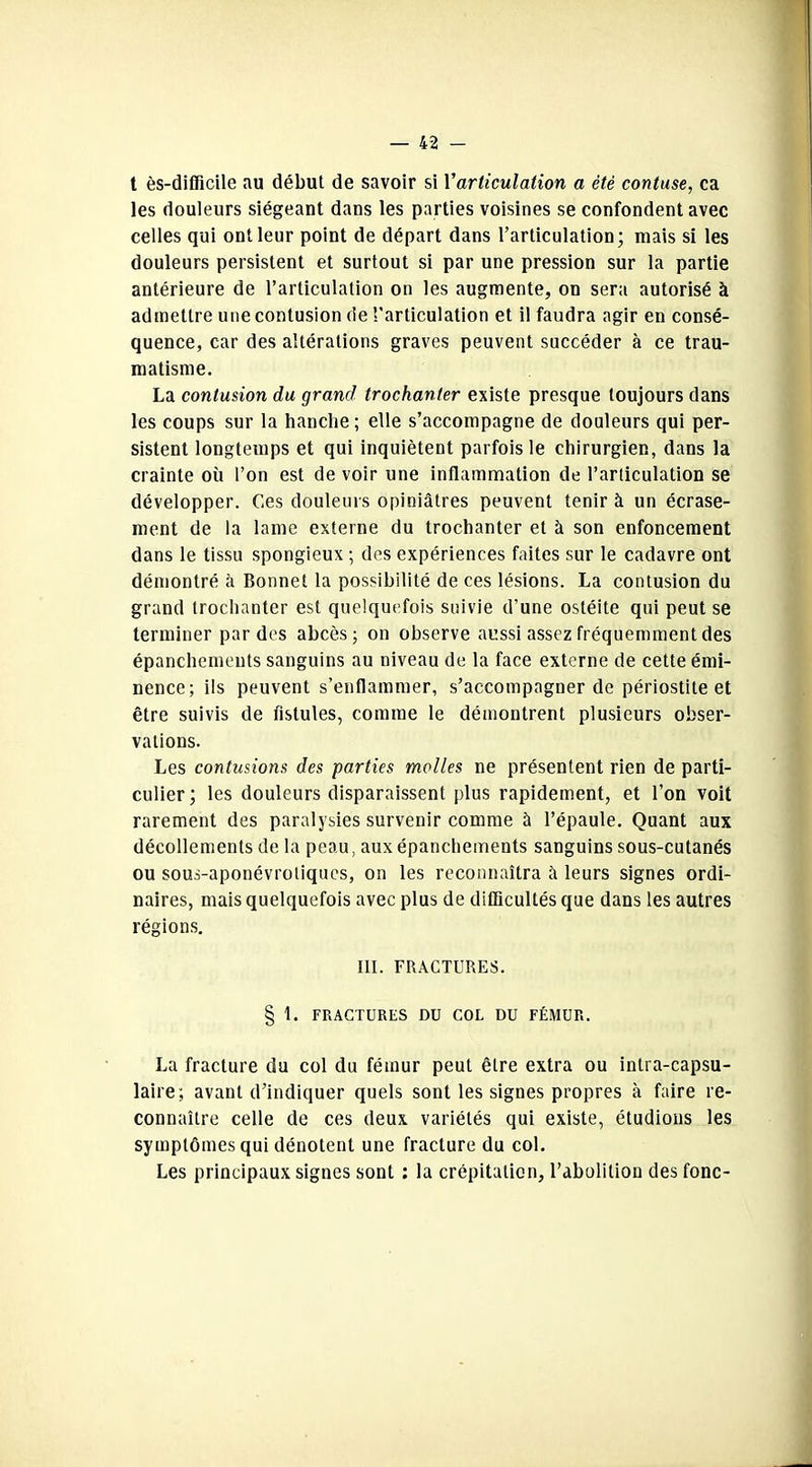 t ès-difficile au début de savoir si Y articulation a été contuse, ca les douleurs siégeant dans les parties voisines se confondent avec celles qui ont leur point de départ dans l’articulation; mais si les douleurs persistent et surtout si par une pression sur la partie antérieure de l’articulation on les augmente, on sera autorisé à admettre une contusion de l'articulation et il faudra agir en consé- quence, car des altérations graves peuvent succéder à ce trau- matisme. La contusion du grand trochanter existe presque toujours dans les coups sur la hanche ; elle s’accompagne de douleurs qui per- sistent longtemps et qui inquiètent parfois le chirurgien, dans la crainte où l’on est de voir une inflammation de l’articulation se développer. Ces douleurs opiniâtres peuvent tenir à un écrase- ment de la lame externe du trochanter et à son enfoncement dans le tissu spongieux ; des expériences faites sur le cadavre ont démontré h Bonnet la possibilité de ces lésions. La contusion du grand trochanter est quelquefois suivie d’une ostéite qui peut se terminer par des abcès; on observe aussi assez fréquemment des épanchements sanguins au niveau de la face externe de cette émi- nence; ils peuvent s’enflammer, s’accompagner de périostite et être suivis de fistules, comme le démontrent plusieurs obser- vations. Les contusions des parties molles ne présentent rien de parti- culier; les douleurs disparaissent plus rapidement, et l’on voit rarement des paralysies survenir comme à l’épaule. Quant aux décollements de la peau, aux épanchements sanguins sous-cutanés ou sous-aponévrotiques, on les reconnaîtra à leurs signes ordi- naires, mais quelquefois avec plus de difficultés que dans les autres régions. III. FRACTURES. § 1. FRACTURES DU COL DU FÉMUR. La fracture du col du fémur peut être extra ou intra-capsu- laire; avant d’indiquer quels sont les signes propres à faire re- connaître celle de ces deux variétés qui existe, étudions les symptômes qui dénotent une fracture du col. Les principaux signes sont : la crépitation, l’abolition des fonc-