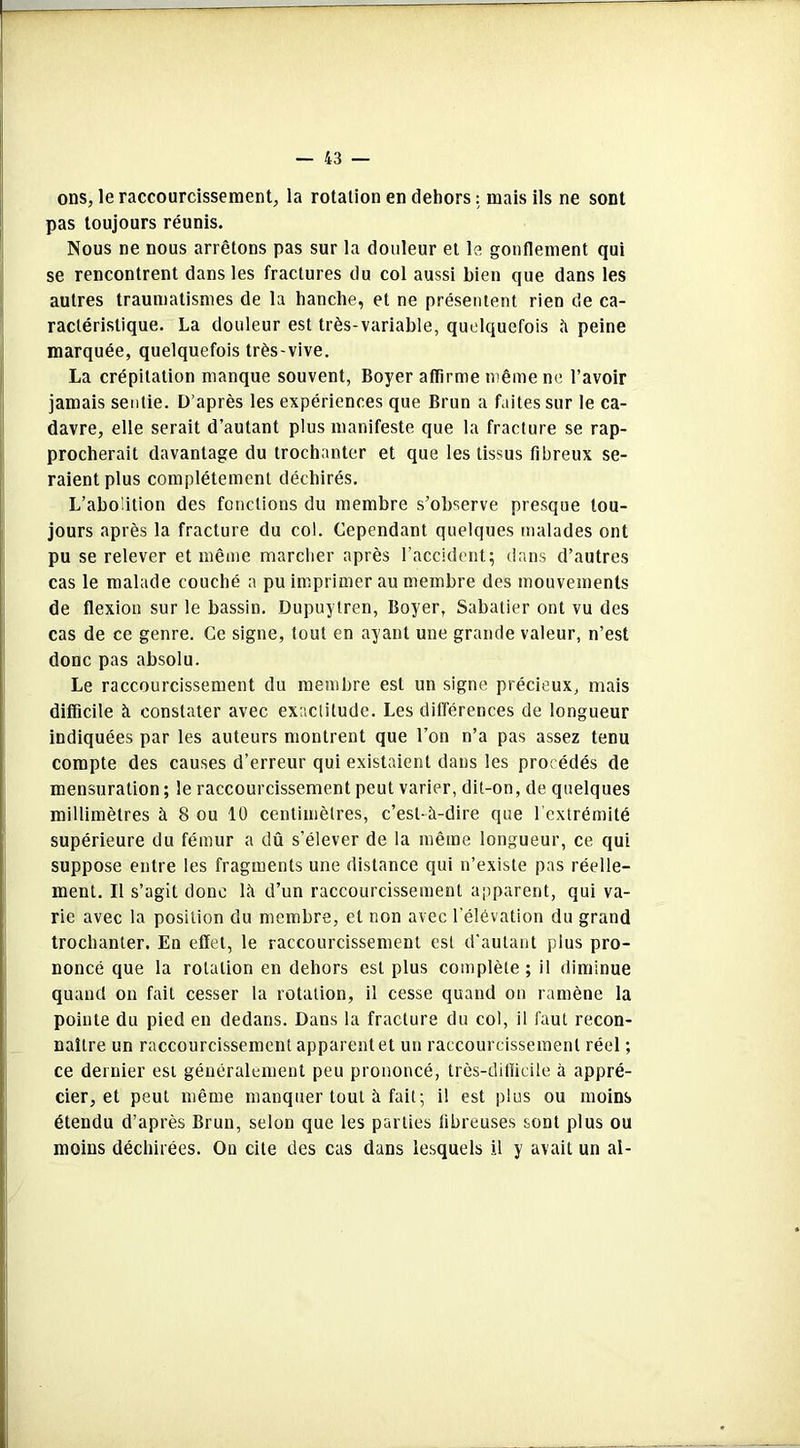 ons, le raccourcissement, la rotation en dehors : mais ils ne sont pas toujours réunis. Nous ne nous arrêtons pas sur la douleur et le gonflement qui se rencontrent dans les fractures du col aussi bien que dans les autres traumatismes de la hanche, et ne présentent rien de ca- ractéristique. La douleur est très-variable, quelquefois à peine marquée, quelquefois très-vive. La crépitation manque souvent, Boyer affirme même ne l’avoir jamais sentie. D’après les expériences que Brun a faites sur le ca- davre, elle serait d’autant plus manifeste que la fracture se rap- procherait davantage du trochanter et que les tissus fibreux se- raient plus complètement déchirés. L’abolition des fondions du membre s’observe presque tou- jours après la fracture du col. Cependant quelques malades ont pu se relever et même marcher après l'accident; dans d’autres cas le malade couché a pu imprimer au membre des mouvements de flexion sur le bassin. Dupuytren, Boyer, Sabatier ont vu des cas de ce genre. Ce signe, tout en ayant une grande valeur, n’est donc pas absolu. Le raccourcissement du membre est un signe précieux, mais difficile à constater avec exactitude. Les différences de longueur indiquées par les auteurs montrent que l’on n’a pas assez tenu compte des causes d’erreur qui existaient dans les procédés de mensuration ; le raccourcissement peut varier, dit-on, de quelques millimètres à 8 ou 10 centimètres, c’est-à-dire que l’extrémité supérieure du fémur a dû s’élever de la même longueur, ce qui suppose entre les fragments une distance qui n’existe pas réelle- ment. Il s’agit donc là d’un raccourcissement apparent, qui va- rie avec la position du membre, et non avec l'élévation du grand trochanter. En effet, le raccourcissement est d’autant plus pro- noncé que la rotation en dehors est plus complète; il diminue quand on fait cesser la rotation, il cesse quand on ramène la pointe du pied en dedans. Dans la fracture du col, il faut recon- naître un raccourcissement apparent et un raccourcissement réel ; ce dernier est généralement peu prononcé, très-difficile à appré- cier, et peut même manquer tout à fait; il est plus ou moins étendu d’après Brun, selon que les parties fibreuses sont plus ou moins déchirées. Ou cite des cas dans lesquels il y avait un al-