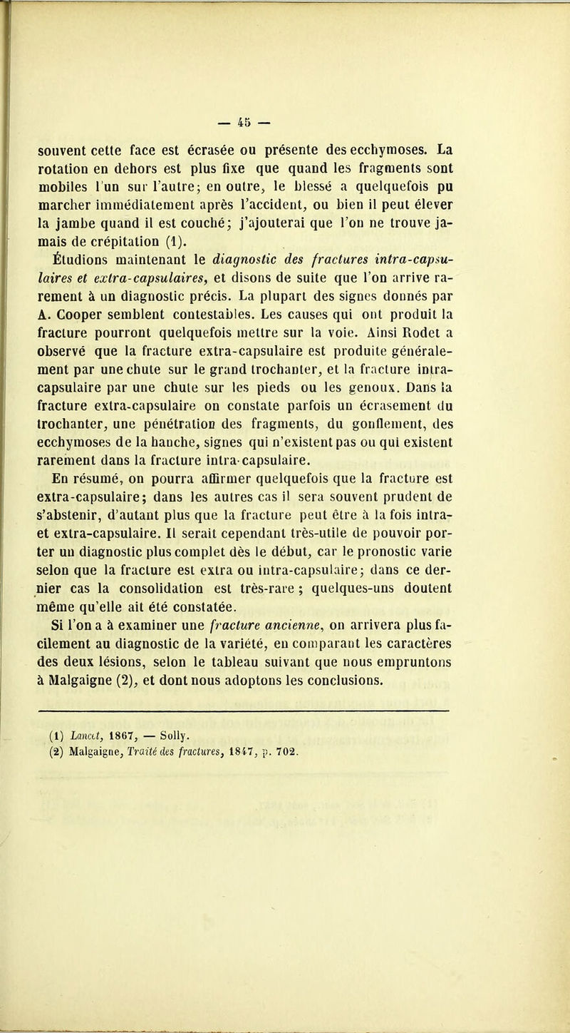 souvent cette face est écrasée ou présente des ecchymoses. La rotation en dehors est plus fixe que quand les fragments sont mobiles l’un sur l'autre; en outre, le blessé a quelquefois pu marcher immédiatement après l’accident, ou bien il peut élever la jambe quand il est couché; j’ajouterai que l’on ne trouve ja- mais de crépitation (1). Étudions maintenant le diagnostic des fractures intra-capsu- laires et extra-capsulaires, et disons de suite que l’on arrive ra- rement à un diagnostic précis. La plupart des signes donnés par A. Cooper semblent contestables. Les causes qui ont produit la fracture pourront quelquefois mettre sur la voie. Ainsi Rodet a observé que la fracture extra-capsulaire est produite générale- ment par une chute sur le grand trochanter, et la fracture intra- capsulaire par une chute sur les pieds ou les genoux. Dans la fracture extra-capsulaire on constate parfois un écrasement du trochanter, une pénétration des fragments, du gonflement, des ecchymoses de la hanche, signes qui n’existent pas ou qui existent rarement dans la fracture intra capsulaire. En résumé, on pourra affirmer quelquefois que la fracture est extra-capsulaire; dans les autres cas il sera souvent prudent de s’abstenir, d’autant plus que la fracture peut être à la fois intra- et extra-capsulaire. Il serait cependant très-utile de pouvoir por- ter un diagnostic plus complet dès le début, car le pronostic varie selon que la fracture est extra ou intra-capsulaire; dans ce der- nier cas la consolidation est très-rare ; quelques-uns doutent même qu’elle ait été constatée. Si l’on a à examiner une fracture ancienne, on arrivera plus fa- cilement au diagnostic de la variété, en comparant les caractères des deux lésions, selon le tableau suivant que nous empruntons à Malgaigne (2), et dont nous adoptons les conclusions. (1) Lancet, 1867, — Solly. (2) Malgaigne, Traité des fractures, 1817, p. 702.