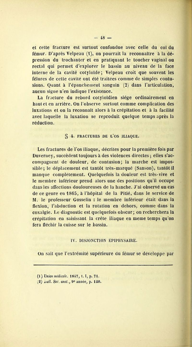 et cette fracture est surtout confondue avec celle du col du fémur. D’après Velpeau (1), on pourrait la reconnaître à la dé- pression du trochanter et en pratiquant le toucher vaginal ou rectal qui permet d’explorer le bassin au niveau de la face interne de la cavité cotyloïde; Velpeau croit que souvent les fêlures de cette cavité ont été traitées comme de simples contu- sions. Quant à l’épanchement sanguin (2) dans l’articulation, aucun signe n’en indique l’existence. La fracture du rebord cotyioïdien siège ordinairement en haut et en arrière. On l’observe surtout comme complication des luxations et on la reconnaît alors à la crépitation et à la facilité avec laquelle la luxation se reproduit quelque temps après la réduction. § 4. FRACTURES DE L’OS ILIAQUE. Les fractures de l’os iliaque, décrites pour la première fois par Duverney, succèdent toujours à des violences directes -, elles s’ac- compagnent de douleur, de contusion; la marche est impos- sible; le déplacement est tantôt très-marqué (Sanson), tantôt il manque complètement. Quelquefois la douleur est très-vive et le membre inférieur prend alors une des positions qu’il occupe dans les affections douloureuses de la hanche. J’ai observé un cas de ce genre eu 1865, à l’hôpital de la Pitié, dans le service de M. le professeur Gosselin : le membre inférieur était dans la flexion, l’abduction et la rotation en dehors, comme dans la coxalgie. Le diagnostic est quelquefois obscur; on recherchera la crépitation eu saisissant la crête iliaque en meme temps qu’on fera fléchir la cuisse sur le bassin. IV. DISJONCTION ÉPIPHYSAIRE. On sait que l’extrémité supérieure du fémur se développe par (1 ) Union médicale. 1847, 1.1, p. 71. ;2) iju.ll. Soc. anal., 9e année, p. 120.