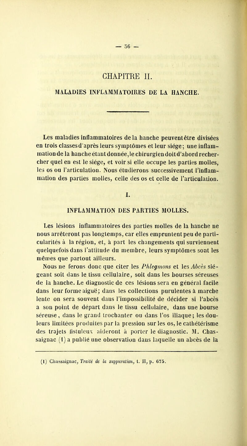 CHAPITRE IL MALADIES INFLAMMATOIRES DE LA HANCHE. Les maladies inflammatoires delà hanche peuventêtre divisées en trois classes d'après leurs symptômes et leur siège; une inflam- mation de la hanche étant donnée,le chirurgien doit d’abord recher- cher quel en est le siège, et voir si elle occupe les parties molles, les os ou l’articulation. Nous étudierons successivement l’inflam- mation des parties molles, celle des os et celle de l’articulation. I. INFLAMMATION DES PARTIES MOLLES. Les lésions inflammatoires des parties molles de la hanche ne nous arrêteront pas longtemps, car elles empruntent peu de parti- cularités à la région, et, à part les changements qui surviennent quelquefois dans l’attitude du membre, leurs symptômes sont les mêmes que partout ailleurs. Nous ne ferons donc que citer les Phlegmons et les Abcès sié- geant soit dans le tissu cellulaire, soit dans les bourses séreuses de la hanche. Le diagnostic de ces lésions sera en général facile dans leur forme aiguë; dans les collections purulentes à marche lente on sera souvent dans l’impossibilité de décider si l’abcès a son point de départ dans le tissu cellulaire, dans une bourse séreuse, dans le grand trochanter ou dans l’os iliaque; les dou- leurs limitées produites par la pression sur les os, le cathétérisme des trajets iisluleu\ aideront à porter le diagnostic. M. Chas- saignac (1) a publié une observation dans laquelle un abcès de la (1) Chassaignac, Traité de la suppuration, t. Il, p. 075.