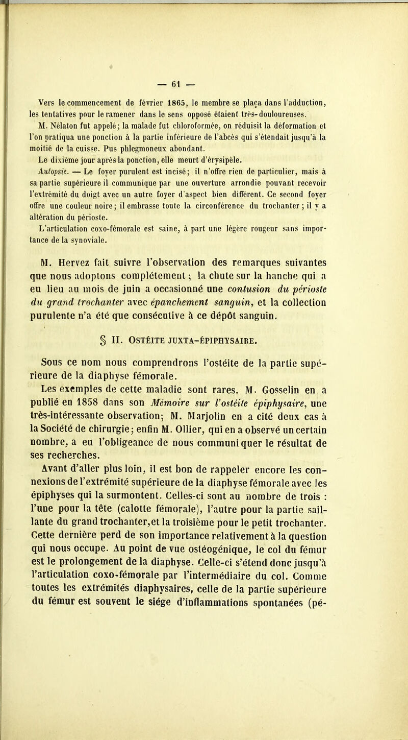 Vers le commencement de février 1865, le membre se plaça dans l’adduction, les tentatives pour le ramener dans le sens opposé étaient très-douloureuses. M. Nélaton fut appelé; la malade fut chloroformée, on réduisit la déformation et l’on pratiqua une ponction à la partie inférieure de l’abcès qui s’étendait jusqu’à la moitié de la cuisse. Pus plilegmoneux abondant. Le dixième jour après la ponction, elle meurt d’érysipèle. Autopsie. — Le foyer purulent est incisé; il n’offre rien de particulier, mais à sa partie supérieure il communique par une ouverture arrondie pouvant recevoir l’extrémité du doigt avec un autre foyer d’aspect bien différent. Ce second foyer offre une couleur noire; il embrasse toute la circonférence du trochanter; il y a altération du périoste. L’articulation coxo-fémorale est saine, à part une légère rougeur sans impor- tance de la synoviale. M. Hervez fait suivre l’observation des remarques suivantes que nous adoptons complètement ; la chute sur la hanche qui a eu lieu au mois de juin a occasionné une contusion du -périoste du grand trochanter avec épanchement sanguin, et la collection purulente n’a été que consécutive à ce dépôt sanguin. § II. Ostéite juxta-épiphïsaire. Sous ce nom nous comprendrons l’ostéite de la partie supé- rieure de la diaphyse fémorale. Les exemples de cette maladie sont rares. M. Gosselin en a publié en 1858 dans son Mémoire sur l’ostéite êpiphysaire, une très-intéressante observation; M. Marjolin en a cité deux cas à la Société de chirurgie ; enfin M. Ollier, qui en a observé un certain nombre, a eu l’obligeance de nous communiquer le résultat de ses recherches. Avant d’aller plus loin, il est bon de rappeler encore les con- nexions de l’extrémité supérieure de la diaphyse fémorale avec les épiphyses qui la surmontent. Celles-ci sont au nombre de trois : l’une pour la tête (calotte fémorale), l’autre pour la partie sail- lante du grand trochanter,et la troisième pour le petit trochanter. Cette dernière perd de son importance relativement à la question qui nous occupe. Au point de vue osléogénique, le col du fémur est le prolongement de la diaphyse. Celle-ci s’étend donc jusqu’à l’articulation coxo-fémorale par l’intermédiaire du col. Comme toutes les extrémités diaphysaires, celle de la partie supérieure du fémur est souvent le siège d’inflammations spontanées (pé-