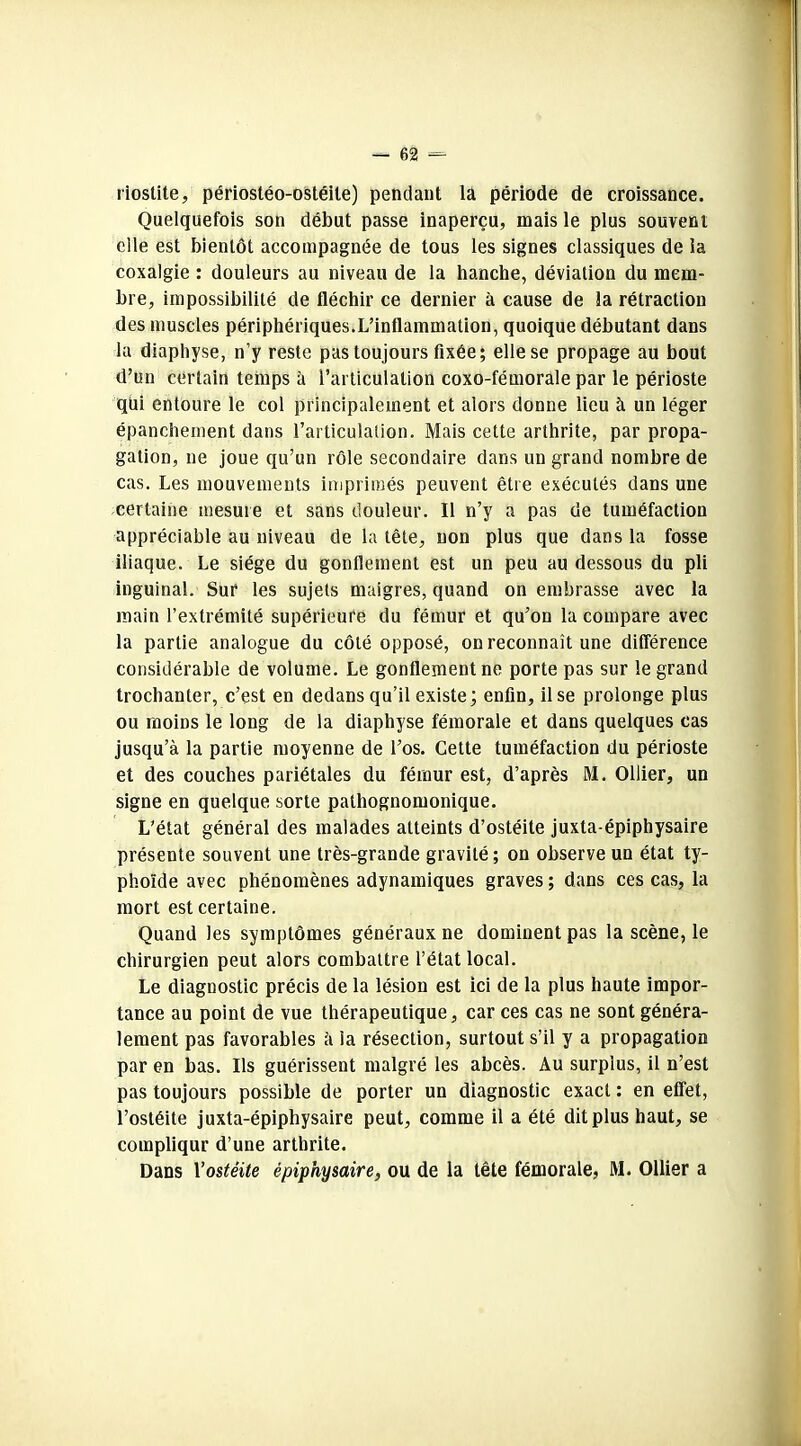 riostite, périostéo-ostéile) pendant la période de croissance. Quelquefois son début passe inaperçu, mais le plus souvent elle est bientôt accompagnée de tous les signes classiques de la coxalgie : douleurs au niveau de la hanche, déviation du mem- bre, impossibilité de fléchir ce dernier à cause de la rétraction des muscles périphériques.L’inflammation, quoique débutant dans la diaphyse, n’y reste pas toujours fixée; elle se propage au bout d’un certain temps à l’articulation coxo-fémorale par le périoste qui entoure le col principalement et alors donne lieu à un léger épanchement dans l’articulation. Mais cette arthrite, par propa- gation, ne joue qu’un rôle secondaire dans un grand nombre de cas. Les mouvements imprimés peuvent être exécutés dans une certaine mesure et sans douleur. Il n’y a pas de tuméfaction appréciable au niveau de la tête, non plus que dans la fosse iliaque. Le siège du gonflement est un peu au dessous du pli inguinal. Sur les sujets maigres, quand on embrasse avec la main l’extrémité supérieure du fémur et qu’on la compare avec la partie analogue du côté opposé, on reconnaît une différence considérable de volume. Le gonflement ne porte pas sur le grand trochanter, c’est en dedans qu’il existe; enfin, il se prolonge plus ou moins le long de la diaphyse fémorale et dans quelques cas jusqu’à la partie moyenne de l’os. Cette tuméfaction du périoste et des couches pariétales du fémur est, d’après M. Ollier, un signe en quelque sorte pathognomonique. L'état général des malades atteints d’ostéite juxta-épiphysaire présente souvent une très-grande gravité; on observe un état ty- phoïde avec phénomènes adynamiques graves ; dans ces cas, la mort est certaine. Quand les symptômes généraux ne dominent pas la scène, le chirurgien peut alors combattre l’état local. Le diagnostic précis de la lésion est ici de la plus haute impor- tance au point de vue thérapeutique, car ces cas ne sont généra- lement pas favorables à la résection, surtout s’il y a propagation par en bas. Ils guérissent malgré les abcès. Au surplus, il n’est pas toujours possible de porter un diagnostic exact : en effet, l’ostéite juxta-épiphysaire peut, comme il a été dit plus haut, se complique d’une arthrite. Dans Vostéite épiphysaire, ou de la tête fémorale, M. Ollier a