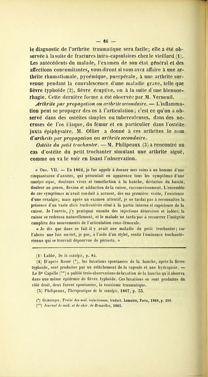 le diagnostic de l’arthrite traumatique sera facile; elle a été ob- servée à lasuitede fractures intra-capsulaires chez le vieillard (1). Les antécédents du malade, Fexamen de son état général et des affections concomitantes, vous diront si vous avez affaire à une ar- thrite rhumatismale, pyoémique, puerpérale, à une arthrite sur- venue pendant la convalescence d’une maladie grave, telle que fièvre typhoïde (2), fièvre éruptive, ou à la suite d'une blennor- rhagie. Cette dernière forme a été observée par M. Verneuil. Arthrite par propagation ou arthrite secondaire. — L’inflamma- tion peut se propager des os à l’articulation; c’est ce qu’on a ob- servé dans des ostéites simples ou tuberculeuses, dans des né- croses de l’os iliaque, du fémur et en particulier dans l’ostéite juxta épiphysaire. M. Ollier a donné à ces arthrites le nom d'arthrite par propagation ou arthrite secondaire. Ostéite du petit trochanter. — M. Philipeaux (3) a rencontré un cas d’ostéite du petit trochanter simulant une arthrite aiguë, comme on va le voir en lisant l’observation. « Obs. VII. — En 1862, je fus appelé à donner mes soins à un homme d une cinquantaine d’années, qui présentait en apparence tous les symptômes d’une coxalgie aiguë, douleurs vives et tuméfaction à la hanche, déviation du bassin, douleur au genou, flexion et adduction delà cuisse, raccourcissement. L’ensemble de ces symptômes m’avait conduit à accuser, dès ma première visite, l’existence d’une coxalgie; mais après un examen attentif, je ne tardai pas à reconnaître la présence d’un vaste abcès trockantêrien situé à la partie interne et supérieure de la cuisse. Je l’ouvris, j’y pratiquai ensuite des injections détersives et iodées; la cuisse se redressa naturellement, et le malade ne tarda pas à recouvrer l’intégrité complète des mouvements de l’articulation coxo-fémorale. « Je dis que dans ce fait il y avait une maladie du petit trochanter; car l’abcès une fois ou/ert, je pus, à l’aide d’un stylet, sentir l’éminence trochanté- rienne qui se trouvait dépourvue de périoste. » (1) Lahbé, De la coxalgie, p. 8i. (2) D’après Roser (*), les luxations spontanées de la hanche, après la fièvre typhoïde, sont produites par un relâchement de la capsule et une hydropisie. — Le Dr Capelle (**) a publié trois observations de luxation delà hanche qu’il observa dans une même épidémie de fièvre typhoïde. Ces luxations se sont produites du côté droit, deux furent spontanées, la troisième traumatique. (3) Philipeaux, Thérapeutique de la coxalgie, 1867, p. 55. (*) Griesinger, Traité des mal. infectieuses, traduct. Lematre, Paris, 1868, p. 299. (*') Journal de me'd. et de chir. de Bruxelles, 1861.