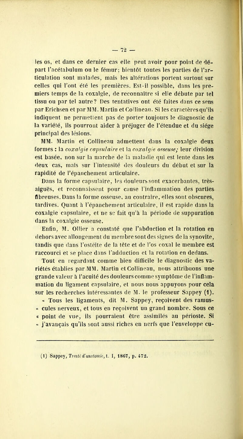 les os, et dans ce dernier cas elle peut avoir pour point de dé- part l’acétahulum ou le fémur; bientôt toutes les parties de l’ar- ticulation sont malades, mais les altérations portent surtout sur celles qui l’ont été les premières. Est-il possible, dans les pre- miers temps de la coxalgie, de reconnaître si elle débute par tel tissu ou par tel autre? Des tentatives ont été faites dans ce sens par Erichsen et par MM. Martin et Collineau. Si les caractères qu’ils indiquent ne permettent pas de porter toujours le diagnostic de la variété, ils pourront aider à préjuger de l’étendue et du siège principal des lésions. MM. Martin et Collineau admettent dans la coxalgie deux formes : la coxalgie capsulaire et la coxalgie osseuse; leur division est basée, non sur la marche de la maladie qui est lente dans les deux cas, mais sur l'intensité des douleurs du début et sur la rapidité de l’épanchement articulaire. Dans la forme capsulaire, les douleurs sont exacerbantes, très- aiguës, et reconnaissent pour cause l'inflammation des parties fibreuses. Dans la forme osseuse, au contraire, elles sont obscures, tardives. Quant à l’épanchement articulaire, il est rapide dans la coxalgie capsulaire, et ne se fait qu’à la période de suppuration dans la coxalgie osseuse. Enfin, M. Ollier a constaté que l’abduction et la rotation en dehors avec allongement du membre sont des signes de la synovite, tandis que dans l’ostéite de la tête et de l’os coxal le membre est raccourci et se place dans l’adduction et la rotation en dedans. Tout en regardant comme bien difficile le diagnostic des va- riétés établies par MM. Martin et Collineau, nous attribuons une grande valeur à l’acuité des douleurs comme symptôme de l’inflam- mation du ligament capsulaire, et nous nous appuyons pour cela sur les recherches intéressantes de M. le professeur Sappey (1). « Tous les ligaments, dit M. Sappey, reçoivent des ramus- « cules nerveux, et tous en reçoivent un grand nombre. Sous ce « point de vue, ils pourraient être assimilés au périoste. Si « j’avançais qu’ils sont aussi riches en nerfs que l’enveloppe cu- (1) Sappey, Traité d'anatomie, t. I, 18G7, p. 472.