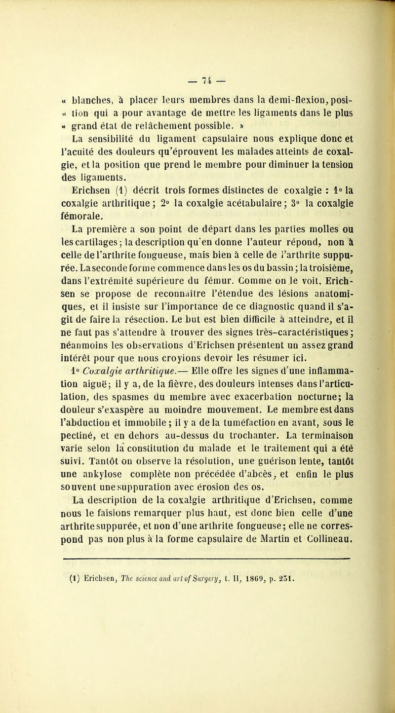 « blanches, à placer leurs membres dans la demi-flexion, posi- .< lion qui a pour avantage de mettre les ligaments dans le plus « grand état de relâchement possible. » La sensibilité du ligament capsulaire nous explique donc et l’acuité des douleurs qu’éprouvent les malades atteints de coxal- gie, et la position que prend le membre pour diminuer la tension des ligaments. Erichsen (1) décrit trois formes distinctes de coxalgie : 1° la coxalgie arthritique; 2° la coxalgie acétabulaire; 3° la coxalgie fémorale. La première a son point de départ dans les parties molles ou les cartilages; la description qu'en donne l’auteur répond, non à celle de l’arthrite fongueuse, mais bien à celle de l’arthrite suppu- rée. Laseconde forme commence dans les os du bassin ; la troisième, dans l’extrémité supérieure du fémur. Comme on le voit, Erich- sen se propose de reconnaître l’étendue des lésions anatomi- ques, et il insiste sur l’importance de ce diagnostic quand il s’a- git de faire la résection. Le but est bien difficile à atteindre, et il ne faut pas s’attendre à trouver des signes très-caractéristiques; néanmoins les observations d’Erichsen présentent un assez grand intérêt pour que nous croyions devoir les résumer ici. 1° Coxalgie arthritique.— Elle offre les signes d’une inflamma- tion aiguë; il y a, de la fièvre, des douleurs intenses dans l’articu- lation, des spasmes du membre avec exacerbation nocturne; la douleur s’exaspère au moindre mouvement. Le membre est dans l’abduction et immobile ; il y a de la tuméfaction en avant, sous le pectiné, et en dehors au-dessus du trochanter. La terminaison varie selon la constitution du malade et le traitement qui a été suivi. Tantôt on observe la résolution, une guérison lente, tantôt une ankylosé complète non précédée d’abcès, et enfin le plus souvent une suppuration avec érosion des os. La description de la coxalgie arthritique d’Erichsen, comme nous le faisions remarquer plus haut, est donc bien celle d’une arthrite supput ée, et non d’une arthrite fongueuse; elle ne corres- pond pas non plus à la forme capsulaire de Martin et Collineau. (1) Erichsen, The science and art of Surgery, t. II, 1809, p. 231.