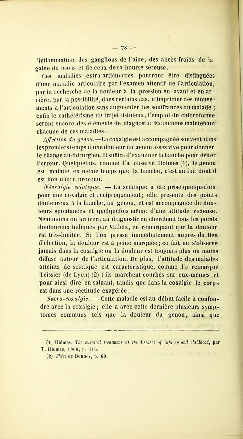 inflammation des ganglions de l'aine, des abcès froids de la gaine du psoas et de ceux de sa bourse séreuse. Ces maladies extra-articulaires pourront être distinguées d’une maladie articulaire par l’examen attentif de l’articulation, par la recherche de la douleur à la pression en avant et en ar- rière, par la possibilité, dans certains cas, d’imprimer des mouve- ments à l’articulation sans augmenter les souffrances du malade ; enfin le cathétérisme du trajet fistuleux, l’emploi du chloroforme seront encore des éléments de diagnostic. Examinons maintenant chacune de ces maladies. Affection du genou.—La coxalgie est accompagnée souvent dans les premiers temps d’une douleur du genou assez vive pour donner le change au chirurgien. Il suffira d’examiner la hanche pour éviter l’erreur. Quelquefois, comme l’a observé Holmes (1), le genou est malade en même temps que la hanche, c’est un fait dont il est bon d’être prévenu. Névralgie sciatique. — La sciatique a été prise quelquefois pour une coxalgie et réciproquement; elle présente des points douleureux à la hanche, au genou, et est accompagnée de dou- leurs spontanées et quelquefois même d’une attitude vicieuse. Néanmoins on arrivera au diagnostic en cherchant tous les points douloureux indiqués par Valleix, en remarquant que la douleur est très-limitée. Si l’on presse immédiatement auprès du lieu d’élection, la douleur est à peine marquée; ce fait ne s’observe jamais dans la coxalgie ou la douleur est toujours plus ou moins diffuse autour de l’articulation. De plus, l’attitude des malades atteints de sciatique est caractéristique, comme l’a remarqué Teissier (de Lyon) (2) : ils marchent courbés sur eux-mêmes et pour ainsi dire en saluant, tandis que dans la coxalgie le corps est dans une rectitude exagérée. Sacro-coxalgie. — Cette maladie est au début facile à confon- dre avec la coxalgie; elle a avec cette dernière plusieurs symp- tômes communs tels que la douleur du genou, ainsi que (1 ) Holmes, The surgical treatment of the diseuses of ivfancy and cliildhood, par T. Holmes, 1868, p. 446. (2) Thèse de Bonnes, p. 60.