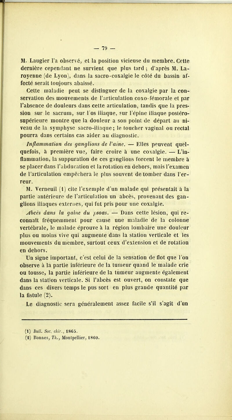 M. Laugier l’a observé, et la position vicieuse du membre. Cette dernière cependant ne survient que plus tard ; d’après M. La- royenne (de Lyon), dans la sacro-coxalgie le côté du bassin af- fecté serait toujours abaissé. Cette maladie peut se distinguer de la coxalgie par la con- servation des mouvements de l’articulation coxo-fémorale et par l’absence de douleurs dans cette articulation, tandis que la pres- sion sur le sacrum, sur l'os iliaque, sur l’épine iliaque postéro- supérieure montre que la douleur a son point de départ au ni- veau de la symphyse sacro-iliaque; le toucher vaginal ou rectal pourra dans certains cas aider au diagnostic. Inflammation des ganglions de Vaine. — Elles peuvent quel- quefois, à première vue, faire croire à une coxalgie. — L’in- flammation, la suppuration de ces ganglions forcent le membre à se placer dans l’abducation et la rotation en dehors, mais l’examen de l’articulation empêchera le plus souvent de tomber dans l’er- reur. M. Yerneuil (1) cite l’exemple d’un malade qui présentait à la partie antérieure de l’articulation un abcès, provenant des gan- glions iliaques externes, qui fut pris pour une coxalgie. Abcès dans la gaine du psoas. — Dans cette lésion, qui re- connaît fréquemment pour cause une maladie de la colonne vertébrale, le malade éprouve à la région lombaire une douleur plus ou moins vive qui augmente dans la station verticale et les mouvements du membre, surtout ceux d’extension et de rotation en dehors. Un signe important, c’est celui de la sensation de flot que l’on observe à la partie inférieure de la tumeur quand le malade crie ou tousse, la partie inférieure de la tumeur augmente également dans la station verticale. Si l’abcès est ouvert, on constate que dans ces divers temps le pus sort en plus grande quantité par la fistule (2). Le diagnostic sera généralement assez facile s’il s'agit d’un (1) Bull. Soc, chir., 1865. (2) Bonnes, Th., Montpellier, 1860.