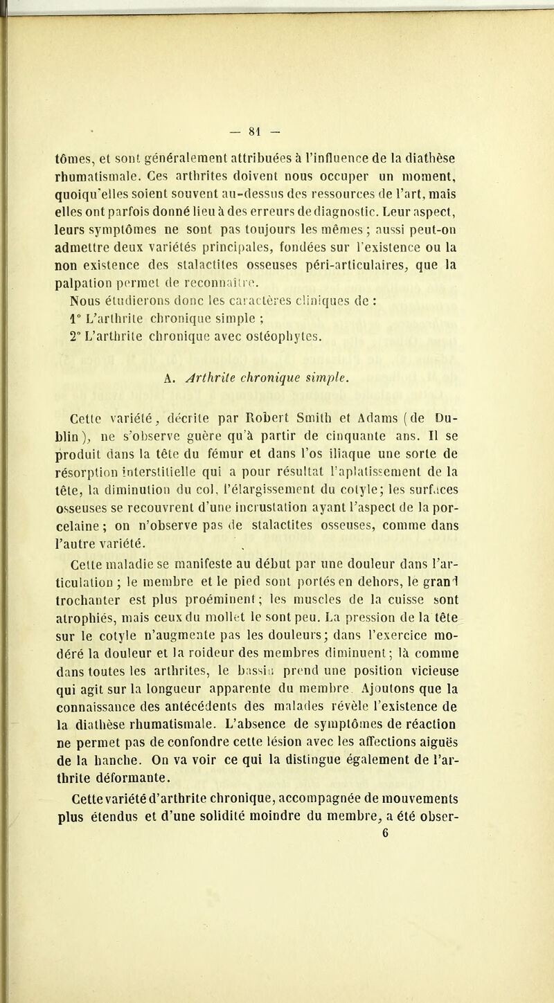 tômes, et sont généralement attribuées à l’influence de la diathèse rhumatismale. Ces arthrites doivent nous occuper un moment, quoiqu'elles soient souvent au-dessus des ressources de l’art, mais elles ont parfois donné lieu à des erreurs de diagnostic. Leur aspect, leurs symptômes ne sont pas toujours les mêmes ; aussi peut-on admettre deux variétés principales, fondées sur l’existence ou la non existence des stalactites osseuses péri-articulaires, que la palpation permet de reconnaître. Nous étudierons donc les caractères cliniques de : 1° L’arthrite chronique simple ; 2 L’arthrite chronique avec ostéophytes. A. Arthrite chronique simple. Cette variété, décrite par Robert Smith et Adams (de Du- blin), ne s’observe guère qu’à partir de cinquante ans. Il se produit dans la tête du fémur et dans l’os iliaque une sorte de résorption interstitielle qui a pour résultat l’aplatissement de la tête, la diminution du col. l’élargissement du cotyle; les surfaces osseuses se recouvrent d’une incrustation ayant l’aspect de la por- celaine ; on n’observe pas de stalactites osseuses, comme dans l’autre variété. Cette maladie se manifeste au début par une douleur dans l’ar- ticulation; le membre et le pied sont portés en dehors, le grand trochanter est plus proéminent ; les muscles de la cuisse sont atrophiés, mais ceux du mollet le sont peu. La pression de la tête sur le cotyle n’augmente pas les douleurs; dans l’exercice mo- déré la douleur et la roideur des membres diminuent; là comme dans toutes les arthrites, le bassin prend une position vicieuse qui agit sur la longueur apparente du membre Ajoutons que la connaissance des antécédents des malades révèle l’existence de la diathèse rhumatismale. L’absence de symptômes de réaction ne permet pas de confondre cette lésion avec les affections aiguës de la hanche. On va voir ce qui la distingue également de l’ar- thrite déformante. Cette variété d’arthrite chronique, accompagnée de mouvements plus étendus et d’une solidité moindre du membre, a été obser- 6