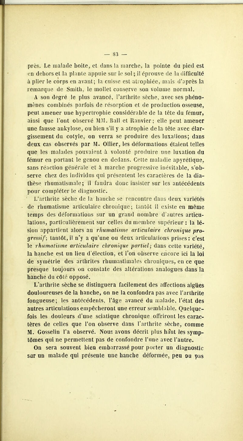 près. Le malade boite, et dans la marche, la pointe du pied est en dehors et la plante appuie sur le sol ; il éprouve de la difficulté à plier le corps en avant; la cuisse est atrophiée, mais d’après la remarque de Smith, le mollet conserve son volume normal. A son degré le plus avancé, l’arthrite sèche, avec ses phéno- mènes combinés parfois de résorption et de production osseuse, peut amener une hypertrophie considérable de la tête du fémur, ainsi que l'ont observé MM. Bail et Ranvier; elle peut amener une fausse ankylosé, ou bien s’il y a atrophie delà tète avec élar- gissement du cotyle, on verra se produire des luxations; dans deux cas observés par M. Ollier, les déformations étaient telles que les malades pouvaient à volonté produire une luxation du fémur en portant le genou en dedans. Cette maladie apyrétique, sans réaction générale et à marche progressive inévitable, s'ob- serve chez des individus qui présentent les caractères de la dia- thèse rhumatismale; il faudra donc insister sur les antécédents pour compléter le diagnostic. L’arthrite sèche de la hanche se rencontre dans deux variétés de rhumatisme articulaire chronique; tantôt il existe en même temps des déformations sur un grand nombre d’autres articu- lations, particulièrement sur celles du membre supérieur: la lé- sion appartient alors au rhumatisme articulaire chronique pro- gressif; tantôt, il n’y a qu’une ou deux articulations prises : c’est le rhumatisme articulaire chronique partiel; dans cette variété, la hanche est un lieu d’élection, et l’on observe encore ici la loi de symétrie des arthrites rhumastimales chroniques, en ce que presque toujours on constate des altérations analogues dans la hanche du côté opposé. L’arthrite sèche se distinguera facilement des affections aigues douloureuses de la hanche, on ne la confondra pas avec l’arthrite fongueuse; les antécédents, l’âge avancé du malade, l’état des autres articulations empêcheront une erreur semblable. Quelque- fois les douleurs d’une sciatique chronique offriront les carac- tères de celles que l’on observe dans l’arthrite sèche, comme M. Gosselin l’a observé. Nous avons décrit plus haut les symp- tômes qui ne permettent pas de confondre l’une avec l’autre. On sera souvent bien embarrassé pour porter un diagnostic sur un malade qui présente une hanche déformée, peu ou pas