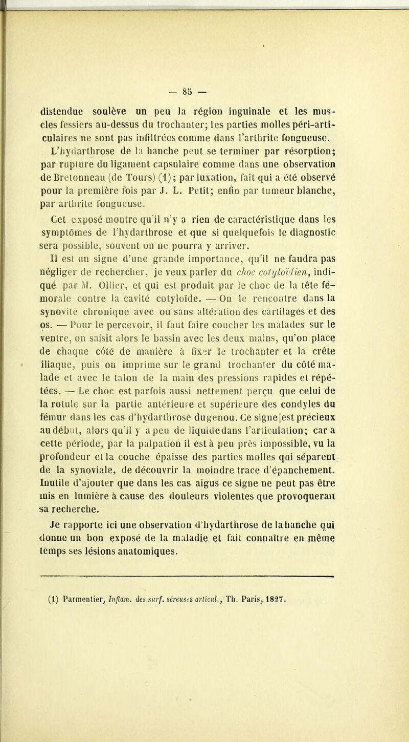 distendue soulève un peu la région inguinale et les mus- cles fessiers au-dessus du trochanter; les parties molles péri-arti- culaires ne sont pas infiltrées comme dans l’arthrite fongueuse. L’hydarthrose de la hanche peut se terminer par résorption; par rupture du ligament capsulaire comme dans une observation de Bretonneau (de Tours) (1); par luxation, fait qui a été observé pour la première fois par J. L. Petit; enfin par tumeur blanche, par arthrite fongueuse. Cet exposé montre qu'il n’y a rien de caractéristique dans les symptômes de l'hydarthrose et que si quelquefois le diagnostic sera possible, souvent on ne pourra y arriver. Il est un signe d’une grande importance, qu’il ne faudra pas négliger de rechercher, je veux parler du choc cotyloïdien, indi- qué par M. Ollier, et qui est produit par le choc de la tête fé- morale contre la cavité cotyloïde. — On le rencontre dans la synovite chronique avec ou sans altération des cartilages et des os. —Pour le percevoir, il faut faire coucher les malades sur le ventre, on saisit alors le bassin avec les deux mains, qu’on place de chaque côté de manière à fixer le trochanter et la crête iliaque, puis on imprime sur le grand trochanter du côté ma- lade et avec le talon de la main des pressions rapides et répé- tées. — Le choc est parfois aussi nettement perçu que celui de la rotule sur la partie antérieure et supérieure des condyles du fémur dans les cas d’hydarthrose dugenou. Ce signe est. précieux audébut, alors qu’il y a peu de liquidedans l’articulation; car a celte période, par la palpation il est à peu près impossible, vu la profondeur et la couche épaisse des parties molles qui séparent de la synoviale, de découvrir la moindre trace d’épanchement. Inutile d’ajouter que dans les cas aigus ce signe ne peut pas être mis en lumière à cause des douleurs violentes que provoquerait sa recherche. Je rapporte ici une observation d hydarthrose de la hanche qui donne un bon exposé de la maladie et fait connaître en même temps ses lésions anatomiques. (1) Parmentier, Inflam. des surf, séreuses articul.,Th. Paris, 1827.